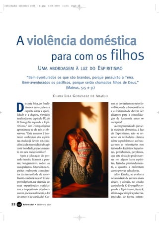 e certa feita, ao finali-
zarmos uma palestra
espírita sobre a afabi-
lidade e a doçura, virtudes
analisadas no capítulo IX, de
O Evangelho segundo o Espi-
ritismo,1
um companheiro
aproximou-se de nós e ob-
servou: “Este assunto é bas-
tante conhecido dos espíri-
tas e todos já devem ter cons-
ciência da necessidade de agir
com bondade, especialmen-
te em seu meio familiar”.
Após a colocação do pre-
zado irmão, ficamos a pen-
sar, longamente, sobre as
suas palavras. Estariam os es-
píritas realmente conscien-
tes da necessidade de seme-
lhante conduta moral? Com-
preenderiam, na vivência de
suas experiências cotidia-
nas, a importância de obser-
varem, inexoravelmente, a lei
de amor e de caridade? Co-
mo se portariam no seio fa-
miliar, onde a benevolência
e a fraternidade devem ser
alicerces para a consolida-
ção da harmonia entre os
corações?
A compreensão do que se-
ja violência doméstica, à luz
do Espiritismo, não se re-
veste da verdadeira clareza
sobre o problema e, ao bus-
carmos as orientações nos
textos dos Espíritos Superio-
res, percebemos, perplexos,
que esta situação pode ocor-
rer em alguns lares espíri-
tas, ferindo, profundamen-
te, a quantos a enfrentam
como provas salvadoras.
Allan Kardec, ao avaliar a
necessidade de sermos mais
dóceis e afáveis, no citado
capítulo de O Evangelho se-
gundo o Espiritismo, item 4,
afirma que simples palavras,
emitidas de forma intem-
A violência doméstica
UMA ABORDAGEM À LUZ DO ESPIRITISMO
para com os filhos
22 Reformador • Setembro 2006334400
D
CLARA LILA GONZALEZ DE ARAÚJO
“Bem-aventurados os que são brandos, porque possuirão a Terra.
Bem-aventurados os pacíficos, porque serão chamados filhos de Deus.”
(Mateus, 5:5 e 9.)
reformador setembro 2006 - B.qxp 13/9/2006 11:01 Page 22
 