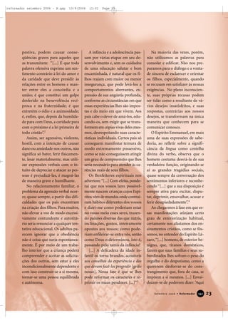 pestiva, podem causar conse-
qüências graves para aqueles que
as transmitem: “[...] É que toda
palavra ofensiva exprime um sen-
timento contrário à lei do amor e
da caridade que deve presidir às
relações entre os homens e man-
ter entre eles a concórdia e a
união; é que constitui um golpe
desferido na benevolência recí-
proca e na fraternidade; é que
entretém o ódio e a animosidade;
é, enfim, que, depois da humilda-
de para com Deus, a caridade para
com o próximo é a lei primeira de
todo cristão”.2
Assim, ser agressivo, violento,
hostil, com a intenção de causar
dano ou ansiedade nos outros, não
significa só bater, ferir fisicamen-
te, lesar materialmente, mas utili-
zar expressões verbais com o in-
tuito de depreciar e atacar as pes-
soas é prejudicá-las, é magoá-las
de maneira grave e humilhante.
No relacionamento familiar, o
problema da agressão verbal ocor-
re, quase sempre, a partir das difi-
culdades que os pais encontram
na criação dos filhos. Para muitos,
não elevar a voz de modo excessi-
vamente contundente e autoritá-
rio seria renunciar a qualquer ten-
tativa educacional. Os adultos pa-
recem ignorar que a obediência
não é coisa que surja espontanea-
mente. É por meio de um traba-
lho interior que a criança poderá
compreender e aceitar as solicita-
ções dos outros, sem estar a eles
incondicionalmente dependente e
com isso construir-se a si mesma,
tornar-se uma pessoa equilibrada
e autônoma.
A infância e a adolescência pas-
sam por várias etapas em seu de-
senvolvimento e, sem os cuidados
de uma educação salutar e bem
encaminhada, é natural que os fi-
lhos reajam com maior ou menor
insegurança, que pode levá-los a
comportamentos aberrantes, ex-
pressão de sua angústia profunda,
conforme as circunstâncias em que
essas experiências lhes são impos-
tas e do meio em que vivem. Aos
pais cabe o dever de amá-los, edu-
cando-os, sem exigir que se trans-
formem em cópias vivas deles mes-
mos, desrespeitando suas caracte-
rísticas individuais. Certos pais só
conseguem manifestar ternura de
modo extremamente possessivo,
como se não conseguissem atingir
um grau de compreensão que lhes
seria necessário para atender às ca-
rências reais de seus filhos.
Os Benfeitores espirituais nos
advertem:“[...] Com efeito, ponde-
rai que nos vossos lares possivel-
mente nascem crianças cujos Espí-
ritos vêm de mundos onde contraí-
ram hábitos diferentes dos vossos
e dizei-me como poderiam estar
no vosso meio esses seres, trazen-
do paixões diversas das que nutris,
inclinações, gostos, inteiramente
opostos aos vossos; como pode-
riam enfileirar-se entre vós, senão
como Deus o determinou, isto é,
passando pelo tamis da infância?
[...] A delicadeza da idade in-
fantil os torna brandos, acessíveis
aos conselhos da experiência e dos
que devam fazê-los progredir [grifo
nosso]. Nessa fase é que se lhes
pode reformar os caracteres e re-
primir os maus pendores. [...]”3
Na maioria das vezes, porém,
não utilizamos as palavras para
consolar e edificar. Não nos pre-
paramos para o diálogo e a vonta-
de sincera de esclarecer e orientar
os filhos, especialmente, quando
se recusam em satisfazer às nossas
exigências. No plano inconscien-
te, suas próprias recusas podem
ser tidas como a resultante de vá-
rios desejos insatisfeitos, e suas
respostas, contrárias aos nossos
desejos, se transformam na única
maneira que conhecem para se
comunicar conosco.
O Espírito Emmanuel, em mais
uma de suas expressões de sabe-
doria, ao refletir sobre a signifi-
cância da língua como centelha
divina do verbo, observa que o
homem costuma desviá-la de sua
verdadeira função, originando-se
aí as grandes tragédias sociais,
quase sempre da conversação dos
sentimentos inferiores e reconhe-
cendo “[...] que a sua disposição é
sempre ativa para excitar, dispu-
tar, deprimir, enxovalhar, acusar e
ferir desapiedadamente”.4
Ao chegarmos à fase em que es-
sas manifestações atinjam certo
grau de exteriorização habitual,
certamente nos afastamos dos en-
sinamentos cristãos, como se fôs-
semos, no entender do Espírito Lá-
zaro,“[...] homens, de exterior be-
nigno, que, tiranos domésticos,
fazem que suas famílias e seus su-
bordinados lhes sofram o peso do
orgulho e do despotismo, como a
quererem desforrar-se do cons-
trangimento que, fora de casa, se
impõem a si mesmos. [...] Envai-
decem-se de poderem dizer: ‘Aqui
23Setembro 2006 • Reformador 334411
reformador setembro 2006 - B.qxp 13/9/2006 11:01 Page 23
 