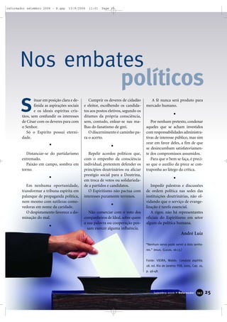 ituar em posição clara e de-
finida as aspirações sociais
e os ideais espíritas cris-
tãos, sem confundir os interesses
de César com os deveres para com
o Senhor.
Só o Espírito possui eterni-
dade.
Distanciar-se do partidarismo
extremado.
Paixão em campo, sombra em
torno.
Em nenhuma oportunidade,
transformar a tribuna espírita em
palanque de propaganda política,
nem mesmo com sutilezas como-
vedoras em nome da caridade.
O despistamento favorece a do-
minação do mal.
Cumprir os deveres de cidadão
e eleitor, escolhendo os candida-
tos aos postos eletivos, segundo os
ditames da própria consciência,
sem, contudo, enlear-se nas ma-
lhas do fanatismo de grei.
O discernimento é caminho pa-
ra o acerto.
Repelir acordos políticos que,
com o empenho da consciência
individual, pretextem defender os
princípios doutrinários ou aliciar
prestígio social para a Doutrina,
em troca de votos ou solidarieda-
de a partidos e candidatos.
O Espiritismo não pactua com
interesses puramente terrenos.
Não comerciar com o voto dos
companheiros de Ideal, sobre quem
a sua palavra ou cooperação pos-
sam exercer alguma influência.
A fé nunca será produto para
mercado humano.
Por nenhum pretexto, condenar
aqueles que se acham investidos
com responsabilidades administra-
tivas de interesse público, mas sim
orar em favor deles, a fim de que
se desincumbam satisfatoriamen-
te dos compromissos assumidos.
Para que o bem se faça, é preci-
so que o auxílio da prece se con-
traponha ao látego da crítica.
Impedir palestras e discussões
de ordem política nas sedes das
instituições doutrinárias, não ol-
vidando que o serviço de evange-
lização é tarefa essencial.
A rigor, não há representantes
oficiais do Espiritismo em setor
algum da política humana.
André Luiz
“Nenhum servo pode servir a dois senho-
res.” Jesus. (Lucas, 16:13.)
Fonte: VIEIRA, Waldo. Conduta espírita.
28. ed. Rio de Janeiro: FEB, 2005. Cap. 10,
p. 46-48.
Nos embates
políticos
S
25Setembro 2006 • Reformador 334433
reformador setembro 2006 - B.qxp 13/9/2006 11:01 Page 25
 