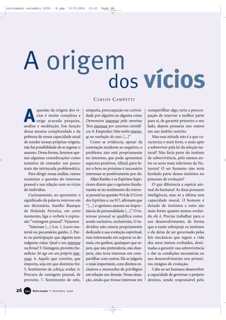 26 Reformador • Setembro 2006334444
questão da origem dos ví-
cios é muito complexa e
exige acurada pesquisa,
análise e meditação. Em função
dessa mesma complexidade e da
pobreza de nossa capacidade atual
de sondar nossas próprias origens,
não há possibilidade de se esgotar o
assunto. Dessa forma, faremos ape-
nas algumas considerações como
tentativa de entender um pouco
mais tão intrincada problemática.
Para dirigir nossa análise, vamos
examinar a questão do interesse
pessoal e sua relação com os vícios
do indivíduo.
Curiosamente, ao apresentar o
significado da palavra interesse em
seu dicionário, Aurélio Buarque
de Holanda Ferreira, em certo
momento, liga o verbete à expres-
são “vantagem pessoal”. Vejamos:
“Interesse [...] S.m. 1. Lucro ma-
terial ou pecuniário; ganho. 2. Par-
te ou participação que alguém tem
nalguma coisa: Qual o seu interesse
na firma? 3.Vantagem,proveito;be-
nefício: Só age em seu próprio inte-
resse. 4. Aquilo que convém, que
importa, seja em que domínio for.
5. Sentimento de cobiça; avidez. 6.
Procura de vantagem pessoal, de
proveito. 7. Sentimento de zelo,
simpatia, preocupação ou curiosi-
dade por alguém ou alguma coisa:
Demonstra interesse pela menina;
Tem interesse por assuntos científi-
cos. 8. Empenho: Não tenho interes-
se na resolução do caso. [...]”
Como se evidencia, apesar da
conotação tendente ao negativo, o
problema não está propriamente
no interesse, que pode apresentar
aspectos positivos. Afinal, para fa-
zer o bem ao próximo é necessário
interessar-se positivamente por ele.
Allan Kardec e os Espíritos Supe-
riores dizem que o egoísmo funda-
menta-se no sentimento do interes-
se pessoal na questão 914 de O Livro
dos Espíritos; e,na 917,afirmam que
“[...] o egoísmo assenta na impor-
tância da personalidade [...]”. O in-
teresse pessoal se qualifica como
sendo exclusivo, exclusivista. O in-
divíduo não estaria propriamente
dedicado à sua evolução espiritual,
mas interessado em superar os de-
mais, em ganhos, quaisquer que se-
jam,que não pretenderia,não dese-
jaria, não teria interesse em com-
partilhar com outros. Ele se julgaria
o mais importante,com direitos ex-
clusivos e merecedor de privilégios
em relação aos demais. Nessa situa-
ção, ainda que tivesse interesse em
compartilhar algo, teria a preocu-
pação de reservar a melhor parte
para si, de garantir primeiro o seu
lado, depois pensaria nos outros
em um âmbito restrito.
Mas essa atitude não é a que ca-
racteriza o mais forte, o mais apto
a sobreviver pela lei da seleção na-
tural? Não faria parte do instinto
de sobrevivência, pelo menos en-
tre os seres mais inferiores da Na-
tureza? O ser humano não teria
herdado parte desses instintos no
processo de evolução?
O que diferencia a espécie ani-
mal da humana? As duas possuem
inteligência, mas só a última tem
capacidade moral. O homem é
dotado de instintos e estes são
mais fortes quanto menos evoluí-
do ele é. Precisa trabalhar para o
seu desenvolvimento, de forma
que a razão sobrepuje os instintos
e ele deixe de ser governado pelas
leis mecânicas que regem a vida
dos seres menos evoluídos, desti-
nadas a garantir sua sobrevivência
e dar as condições necessárias ao
seu desenvolvimento nos primei-
ros estágios de evolução.
Cabe ao ser humano desenvolver
a capacidade de governar o próprio
destino, sendo responsável pelo
A
A origem
dos vícios
CARLOS CAMPETTI
reformador setembro 2006 - B.qxp 13/9/2006 11:01 Page 26
 