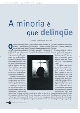 28 Reformador • Setembro 2006334466
uando nosso olhar repou-
sa sobre a observação do
conturbado meio social
em que vivemos, na constância dos
problemas de inter-relacionamen-
to humano, seja na proximi-
dade dos meios que freqüen-
tamos, seja, de modo geral,
na descrição de fatos através
dos meios de comunicação,
em lugares distantes de nós,
pode-se chegar a uma con-
clusão (diríamos, apressada
e parcial) do panorama mun-
dial, que nos levaria à seguin-
te conclusão: que planeta di-
fícil e complicado o nosso!
No meio acadêmico, quan-
do questionamos nossos alu-
nos acerca das leis, da justi-
ça e dos atos jurídicos, costu-
mamos afirmar: “A minoria
é que delinqüe, necessitando
ser afastada do convívio so-
cial, em estabelecimentos pe-
nitenciários. A maioria (das
pessoas) que forma a Sociedade
é formada por indivíduos bons!”
Antes que o leitor possa ali-
nhar um “rosário” de exemplos de
situações fáticas em que o mal es-
teja presente e atuante, gerando
conflitos, dissabores e sofrimentos,
seja por exemplos pessoais ou,
até, pela descrição do noticiário
policial de todos os dias, deve-
mos descortinar um horizonte
mais amplo e, por conseguinte,
se possível, desejável seria uma
acurada reflexão; e, como conse-
qüência, a revisão de nossos“con-
ceitos”.
O mundo não é tão ruim as-
sim e, conforme já acentuaram
os Emissários espirituais, o
bem é tímido e o mal, rui-
doso e insinuante, parece
dominar nosso orbe. (Ques-
tão 932 de O Livro dos Espí-
ritos.)
Na prática, o que aconte-
ce tem direta relação com o
estágio de transição por que
passa o Planeta, salientado
pelos Espíritos de escol, co-
mo de condução para o pla-
no regenerativo. Em nosso
presente (e isto já vem ocor-
rendo há considerável tem-
po), muitos Espíritos vêm re-
cebendo aquilo que se deno-
mina de “derradeira chance”
(não no sentido estrito, total,
mas em termos de acompa-
nhamento, por parte deles,
da progressão do mundo em que
coabitam), no sentido de que o
aproveitamento da existência po-
derá representar, para aqueles que
A minoria é
que delinqüe
Q
MARCELO HENRIQUE PEREIRA
reformador setembro 2006 - B.qxp 13/9/2006 11:01 Page 28
 