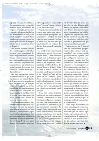 lograrem êxito, a permanência na
Terra, enquanto para os que, infe-
lizmente, ainda sucumbirem aos
próprios desacertos, representará
a transferência compulsória (em
face do mecanismo da Justiça Uni-
versal) para plano compatível com
sua estatura espiritual, mesmo que
em estágio cultural e tecnológico
inferior ao da conjuntura terre-
na de agora.
Isto porque, ao serem convida-
dos à reencarnação, os indivíduos
recebem, como incumbência de-
rivada do planejamento encarna-
tório, o compromisso de supera-
ção, readequando comportamen-
tos e condutas, resgatando débi-
tos pretéritos e experimentando
provas capazes de, quando bem
realizadas, credenciarem-nos a
dias melhores.
Por isso, mesmo que muitos
sucumbam, constata-se que as pri-
sões reúnem um número limita-
do de seres que, não sabendo con-
viver em sociedade, são dela pri-
vados, em função de sua pericu-
losidade ou nocividade às comu-
nidades em que conviviam, até
que, teoricamente reabilitados (ou,
na prática, cumprida a pena a que
foram condenados), possam re-
tornar ao cenário social.
Em paralelo, em número mar-
cantemente maior figuram as cria-
turas que, em tese, não comete-
ram delitos (dizemos em tese,
porque há, como se sabe, fugiti-
vos da Justiça e pessoas que, mes-
mo processadas, têm o direito de
responder processos em liberda-
de, por força de diversos expe-
dientes processuais) e, portanto,
a priori, podem ser enquadradas
como “corretas” e justas (até pro-
va em contrário, claro).
No prisma espiritual, todavia,
exsurge um tópico que merece
de nós acurada percepção e en-
tendimento: a conduta na atual
experiência encarnatória.Não bas-
ta, assim, não ser mau, não agir
negativamente, em prejuízo dos
direitos do próximo. É preciso fa-
zer mais!
Se à vida social interessa, pri-
meiramente, que os “inocentes”
estejam livres, a vida espiritual
permite que os Espíritos “apro-
veitem” a atual trajetória, adian-
tando-se em progressão, rumo à
plenitude. Lembrando Jesus, de-
vem os “homens de bem” deixar
de lado o padrão “morno” de
conduta, aquele que se materiali-
za no “talvez”, no “não sei”, no
“pode ser”, no “tanto faz”, quan-
do, do contrário, a conduta do ser
espiritualizado deve ser “quente”
ou “fria”, no sentido de seu falar
ser “sim, sim” e “não, não”, desde
que cabível esta ou aquela mani-
festação.
O que mais vemos, desafortu-
nadamente, são comportamentos
“insossos”,“indiferentes” ou“neu-
tros”, que configuram a estagna-
ção ou o estacionamento do ser,
que não avança, deixando de gal-
gar importantes e decisivos de-
graus à frente na trajetória evo-
lutiva; embora não aja maliciosa-
mente, prejudicando seus patrí-
cios, nada opera de positivo tan-
to em relação a si mesmo quanto
aos semelhantes, e, no contexto
global, nada acrescenta à melho-
ria da atmosfera do plano em
que vive. Se não delinqüe, pelo
menos não agrava (ainda mais)
seus débitos encarnatórios com
novos erros, embora sua existên-
cia possa, no conjunto, ser consi-
derada imotivada ou, até, fútil,
por não atingir, o indivíduo, o de-
siderato de progressividade que
caracteriza cada encarnação.
Finalmente, se nos é possível
apor um conselho útil, que pro-
curemos olhar o mundo“com ou-
tros olhos”, para perceber, ainda
que timidamente expostos, atos
que configurem exemplos a se-
rem seguidos e enaltecidos. Em
verdade, nos acostumamos tanto
a perceber os pontos negativos, os
defeitos das coisas, que, às vezes,
nos tornamos indiferentes ao
bem que opera ao nosso derredor,
seja porque nossa visão e nossa
atenção estão voltadas, apenas e
tão-somente, para nossos interes-
ses individuais, ou, ainda, em vir-
tude de que, envoltos nos proble-
mas e nas dificuldades inerentes à
nossa condição de experimenta-
ção, deixamos passar ao largo al-
gumas oportunidades de obser-
vação de outros indivíduos, bus-
cando neles a inspiração para as
mudanças qualitativas de que tan-
to necessitamos.
Então, amigo, mãos à obra! Não
é bom nem adequado perder tem-
po! Nossa mora no processo de
transformação, em termos espi-
rituais, representará, com certe-
za, a delinqüência de não-aprovei-
tamento da vida material para o
fim de evolução espiritual. Cui-
de-se e vença a si mesmo!
29Setembro 2006 • Reformador 334477
reformador setembro 2006 - B.qxp 13/9/2006 11:02 Page 29
 