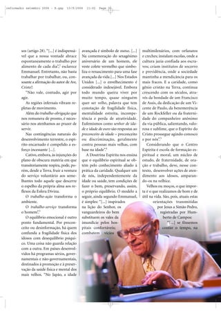 sos (artigo 28).“[...] é indispensá-
vel que a nossa vontade abrace
espontaneamente o trabalho por
alimento de cada dia”,2
esclarece
Emmanuel. Entretanto, não basta
trabalhar por trabalhar, ou, con-
soante a afirmação do autor de Ave,
Cristo!:
“Não vale, contudo, agir por
agir.
As regiões infernais vibram re-
pletas de movimento.
Além do trabalho-obrigação que
nos remunera de pronto, é neces-
sário nos atenhamos ao prazer de
servir.
Nas contingências naturais do
desenvolvimento terrestre, o espí-
rito encarnado é compelido a es-
forço incessante [...].
Cativo, embora, às injunções do
plano de obscura matéria em que
transitoriamente respira, pode, po-
rém, desde a Terra, fruir a ventura
do serviço voluntário aos seme-
lhantes todo aquele que descerre
o espelho da própria alma aos re-
flexos da Esfera Divina.
O trabalho-ação transforma o
ambiente.
O trabalho-serviço transforma
o homem”.3
O equilíbrio emocional é outro
ponto fundamental. Por precon-
ceito ou desinformação, há quem
confunda a fragilidade física dos
idosos com desequilíbrio psíqui-
co. Uma coisa não guarda relação
com a outra. Em países desenvol-
vidos há programas sérios, gover-
namentais e não-governamentais,
destinados à promoção e à preser-
vação da saúde física e mental dos
mais velhos. “No Japão, a idade
avançada é símbolo de status. [...]
Na comemoração do sexagésimo
aniversário de um homem, ele
veste colete vermelho que simbo-
liza o renascimento para uma fase
avançada da vida.[...] Nos Estados
Unidos [...] o envelhecimento é
considerado indesejável. Embora
todo mundo queira viver por
muito tempo, quase ninguém
quer ser velho, palavra que tem
conotação de fragilidade física,
mentalidade estreita, incompe-
tência e perda de atratividade.
Eufemismos como senhor de ida-
de e idade de ouro são respostas ao
preconceito de idade – preconceito
ou discriminação, geralmente
contra pessoas mais velhas, com
base na idade”.4
A Doutrina Espírita nos ensina
que o equilíbrio espiritual se ob-
tém pelo conhecimento aliado à
prática da caridade. Qualquer um
de nós, independentemente da
idade ou saúde, tem condições de
fazer o bem, preservando, assim,
o próprio equilíbrio. O modelo a
seguir, ainda segundo Emmanuel,
é simples: “[...] inspirados
na lição do Senhor, os
vanguardeiros do bem
substituem os vales da
imundície pelos hos-
pitais confortáveis;
combatem vícios
multimilenários, com orfanatos
e creches; instalam escolas, onde a
cultura jazia confiada aos escra-
vos; criam institutos de socorro
e previdência, onde a sociedade
mantinha a mendicância para os
mais fracos. E a caridade, como
gênio cristão na Terra, continua
crescendo com os séculos, atra-
vés da bondade de um Francisco
de Assis, da dedicação de um Vi-
cente de Paulo, da benemerência
de um Rockfeller ou da fraterni-
dade do companheiro anônimo
da via pública, salientando, valo-
rosa e sublime, que o Espírito do
Cristo prossegue agindo conosco
e por nós”.5
Considerando que o Centro
Espírita é escola de formação es-
piritual e moral, um núcleo de
estudo, de fraternidade, de ora-
ção e trabalho, deve, nesse con-
texto, desenvolver ações de aten-
dimento aos idosos, amparan-
do-os na velhice.
Velhos ou moços, o que impor-
ta é o que realizamos de bom e de
útil na vida. São, pois, atuais estas
orientações transmitidas
por Jesus a Simão Pedro,
registradas por Hum-
berto de Campos:
“[...] se fôssemos
contar o tempo, na
reformador setembro 2006 - B.qxp 13/9/2006 11:02 Page 31
 