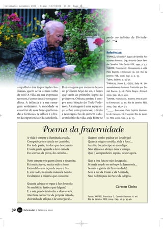 ampulheta das inquietações hu-
manas, quem seria o mais velho
de nós? A vida, na sua expressão
terrestre, é como uma árvore gran-
diosa. A infância é a sua rama-
gem verdejante. A mocidade se
constitui de suas flores perfuma-
das e formosas. A velhice é o fru-
to da experiência e da sabedoria.
Há ramagens que morrem depois
do primeiro beijo do sol, e flores
que caem ao primeiro sopro da
primavera. O fruto, porém, é sem-
pre uma bênção do Todo-Pode-
roso. A ramagem é uma esperan-
ça; a flor uma promessa; o fruto
é realização. Só ele contém o do-
ce mistério da vida, cuja fonte se
perde no infinito da Divinda-
de!...”6
Referências:
1
FRANCO, Divaldo P. Laços de família. Por
autores diversos. Org. Antonio Cesar Perri
de Carvalho. São Paulo: USE, 1994. p. 53.
2
XAVIER, Francisco C. Pensamento e vida.
Pelo Espírito Emmanuel. 16. ed. Rio de
Janeiro: FEB, 2006. Cap. 7, p. 35.
3
Idem, ibidem. p. 36-37.
4
PAPALIA, Diane E.; OLDS, Sally W. De-
senvolvimento humano. Traduzido por Da-
niel Bueno. 7. ed. Porto Alegre: Artmed,
2000. Cap. 16, p. 492.
5
XAVIER, Francisco C. Roteiro. Pelo Espíri-
to Emmanuel. 11. ed. Rio de Janeiro: FEB,
2004. Cap. 16, p. 73.
6
_____. Boa nova. Pelo Espírito Humber-
to de Campos. Ed. Especial. Rio de Janei-
ro: FEB, 2006. Cap. 9, p. 75.
32 Reformador • Setembro 2006335500
Poema da fraternidade
A vida é sempre a iluminada escola.
Compadece-te e ajuda no caminho.
Por toda parte, há dor que desconsola
E toda gente aguarda a leve esmola
Do sorriso, da prece, do carinho...
Nem sempre vês quem chora e necessita.
Há muita treva, muita sede e fome
Escondidas em laços de ouro e fita,
E, em tudo, há muita máscara bonita
Ocultando a miséria que consome.
Quanta cabeça se ergue à luz dourada
Na multidão festiva que fulgura!
E, a sós, pende tristonha e desvairada,
Aturdida no horror da própria estrada,
chorando de aflição e de amargura!...
Quanto sonho padece ao desabrigo!
Quanta mágoa contida, vida a fora!...
Auxilia, do príncipe ao mendigo,
Não atrases o abraço doce e amigo,
Que o companheiro espera, desde agora.
Que a boa luta te não desagrade.
Sê mais amplo no esforço da harmonia...
Semeia a glória da Fraternidade!
Sem a luz da União e da Amizade,
Não há bênçãos da Paz e da Alegria.
Fonte: XAVIER, Francisco C. Correio fraterno. 6. ed.
Rio de Janeiro: FEB, 2004. Cap. 16, p. 45-46.
Cármen Cinira
reformador setembro 2006 - B.qxp 13/9/2006 11:02 Page 32
 