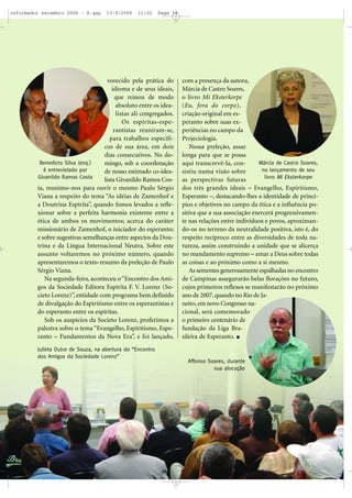 vorecido pela prática do
idioma e de seus ideais,
que reinou de modo
absoluto entre os idea-
listas ali congregados.
Os espíritas-espe-
rantistas reuniram-se,
para trabalhos específi-
cos de sua área, em dois
dias consecutivos. No do-
mingo, sob a coordenação
de nosso estimado co-idea-
lista Givanildo Ramos Cos-
ta, reunimo-nos para ouvir o mesmo Paulo Sérgio
Viana a respeito do tema “As idéias de Zamenhof e
a Doutrina Espírita”, quando fomos levados a refle-
xionar sobre a perfeita harmonia existente entre a
ética de ambos os movimentos; acerca do caráter
missionário de Zamenhof, o iniciador do esperanto;
e sobre sugestivas semelhanças entre aspectos da Dou-
trina e da Língua Internacional Neutra. Sobre este
assunto voltaremos no próximo número, quando
apresentaremos o texto-resumo da preleção de Paulo
Sérgio Viana.
Na segunda-feira, aconteceu o“Encontro dos Ami-
gos da Sociedade Editora Espírita F. V. Lorenz (So-
cieto Lorenz)”, entidade com programa bem definido
de divulgação do Espiritismo entre os esperantistas e
do esperanto entre os espíritas.
Sob os auspícios da Societo Lorenz, proferimos a
palestra sobre o tema “Evangelho, Espiritismo, Espe-
ranto – Fundamentos da Nova Era”, e foi lançado,
com a presença da autora,
Márcia de Castro Soares,
o livro Mi Eksterkorpe
(Eu, fora do corpo),
criação original em es-
peranto sobre suas ex-
periências no campo da
Projeciologia.
Nossa preleção, assaz
longa para que se possa
aqui transcrevê-la, con-
sistiu numa visão sobre
as perspectivas futuras
dos três grandes ideais – Evangelho, Espiritismo,
Esperanto –, destacando-lhes a identidade de princí-
pios e objetivos no campo da ética e a influência po-
sitiva que a sua associação exercerá progressivamen-
te nas relações entre indivíduos e povos, aproximan-
do-os no terreno da neutralidade positiva, isto é, do
respeito recíproco entre as diversidades de toda na-
tureza, assim construindo a unidade que se alicerça
no mandamento supremo – amar a Deus sobre todas
as coisas e ao próximo como a si mesmo.
As sementes generosamente espalhadas no encontro
de Campinas assegurarão belas florações no futuro,
cujos primeiros reflexos se manifestarão no próximo
ano de 2007,quando no Rio de Ja-
neiro, em novo Congresso na-
cional, será comemorado
o primeiro centenário de
fundação da Liga Bra-
sileira de Esperanto.
Julieta Dulce de Souza, na abertura do “Encontro
dos Amigos da Sociedade Lorenz”
Benedicto Silva (esq.)
é entrevistado por
Givanildo Ramos Costa
Márcia de Castro Soares,
no lançamento de seu
livro Mi Eksterkorpe
Affonso Soares, durante
sua alocução
reformador setembro 2006 - B.qxp 13/9/2006 11:02 Page 34
 