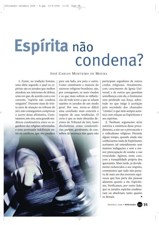 1. Existe, na tradição forense,
uma idéia segundo a qual os es-
píritas são os jurados que melhor
atendem aos interesses da defesa,
uma vez que, de acordo com a voz
corrente, “espírita não condena
ninguém”. Durante mais de trin-
ta anos de atuação na tribuna do
júri, não conseguimos comprovar
o acerto dessa afirmativa. Cons-
tatamos, isto sim, uma grande ten-
dência condenatória entre os se-
guidores das religiões reformadas,
e uma acentuada indefinição en-
tre os católicos, que ora pendem
para um lado, ora para o outro.
Como constituem a maioria do
universo religioso brasileiro, são,
por conseguinte, os mais visados
e os que mais sofrem as influên-
cias de toda sorte a que se acham
sujeitos os jurados de um modo
geral. Por isso, torna-se difícil
uma conclusão mais concreta a
respeito de suas tendências. O
certo é que as mais absurdas de-
cisões do Tribunal do Júri, tanto
absolutórias como condenató-
rias, partem, geralmente, de con-
selhos de sentença dos quais não
participam seguidores de outros
credos religiosos. Atualmente,
com crescimento da Igreja Uni-
versal, e de outras que guardam
semelhança com ela, o fenômeno
vem perdendo sua força, sobre-
tudo no que tange à aceitação
pela sociedade dos chamados
“crentes”, o que nem sempre acon-
tece com relação ao Espiritismo e
aos espíritas.
2. Nenhum argumento sério
autoriza a existência desse proce-
dimento, a não ser o preconceito e
o radicalismo religioso. Durante
algum tempo, quando ainda não
conhecíamos nada de Espiritismo,
aceitamos tal entendimento sem
maiores indagações e sem a me-
nor preocupação de sondar a sua
veracidade. Agimos, neste caso,
com a tranqüilidade própria dos
ignorantes. Mais tarde, já devida-
mente esclarecidos a seu respeito,
constatamos que tudo não passa-
va de mais um dos enormes equí-
vocos que boa parte das pessoas
alimenta quanto a ele, Espiritis-
mo. Verificamos, por outro lado,
que os jurados espíritas condena-
vam ou absolviam, tanto quanto
os demais.
Espírita não
condena?
JOSÉ CARLOS MONTEIRO DE MOURA
35Setembro 2006 • Reformador 335533
reformador setembro 2006 - B.qxp 13/9/2006 11:02 Page 35
 