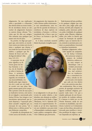 julgamento. Na sua explicação
sobre a gravidade e a dimensão
das ofensas feitas ao nosso irmão,
foi de meridiana clareza ao não
excluir do julgamento humano
os autores dessas ofensas: “Ou-
vistes que foi dito aos antigos:
Não matarás; mas qualquer que
matar será réu de juízo.
Eu, porém, vos digo que qual-
quer que, sem motivo, se encole-
rizar contra seu irmão será réu de
juízo, e qualquer que chamar a
seu irmão de raca será réu do Si-
nédrio; e qualquer que lhe
chamar de louco será réu
do fogo do inferno”. (Ma-
teus. 5:21-23.)
A expressão réu de
juízo significa os di-
versos graus da Jus-
tiça humana: a ou-
tra, réu do Sinédrio,
se refere à Justiça de
Deus. A primeira,
contudo, não exclui a
segunda, em virtude de
sua inexorabilidade, tra-
duzida pela regra impera-
tiva do a cada um será dado
de acordo com suas obras. Nin-
guém, mesmo quem já foi compe-
lido a prestar conta de suas ações
ao Judiciário terreno, está isento
de ser julgado e sancionado pela
Justiça Divina. Isso integra o seu
mecanismo operacional, que ja-
mais dispensa a “reparação pelo
dano causado”, exigindo que, na
execução de suas penas, “até o
último jota e o último ponto” se-
jam fielmente cumpridos.
O episódio da interpelação do
Cristo acerca da licitude, ou não,
do pagamento dos impostos de-
vidos a Roma ratifica inteiramen-
te esse entendimento, uma vez
que Ele fez questão de destacar a
existência de duas espécies de
jurisdição, a humana e a divina,
mandando dar a Deus o que era
de Deus e ao homem o que lhe
pertencia.
6. A única conclusão razoável
diante da posição evangélica quan-
to ao julgamento é a de que ela se
reveste de caráter relativo, e não
absoluto, não obstante as ratifica-
ções posteriores de Paulo e Tiago
(Romanos, 14:13 e Epístola Uni-
versal, 4:12, respectivamente). To-
mada ao pé da letra importaria
em um verdadeiro caos para toda
a Humanidade e nenhuma organi-
zação política conseguiria sobre-
viver à falência que provocaria.
Todo homem de bem, profiten-
te de qualquer religião que seja,
não deve, pois, julgar pelas apa-
rências, movido pela simpatia ou
antipatia, pelos interesses políti-
cos, pelas rivalidades de qualquer
espécie, pelas filiações religiosas,
enfim, por todos os fatores que
atuam na formação da opinião
pública e que, na maioria das ve-
zes, somente se prestam para con-
duzir ao passionalismo irracional
e a injustiças inomináveis.
Qualquer julgamento, sobre-
tudo aqueles da competên-
cia da Justiça Criminal,
deve procurar sempre o
amparo da verdade
histórica, embora es-
sa nem sempre se
identifique com a
verdade processual.
Nos casos duvido-
sos, mal esclareci-
dos ou tendencio-
sos, a consciência ju-
rídica, calcada na no-
ção do justo e do injusto
que cada um traz dentro
de si, não autoriza uma deci-
são condenatória. Não se trata,
porém, de apanágio exclusivo de
alguma confissão religiosa, por-
quanto nada mais é do que a
simples aplicação de um brocar-
do jurídico de tradição milenar.
É o famoso in dubio pro reo do
Direito Romano, ainda de uso
corrente na atualidade, cuja exis-
tência é anterior ao Cristianismo
e que, em face disso, não pode ser
invocado para justificar a inverí-
dica proibição de julgar e conde-
nar imputada aos espíritas.
37Setembro 2006 • Reformador 335555
reformador setembro 2006 - B.qxp 13/9/2006 11:02 Page 37
 