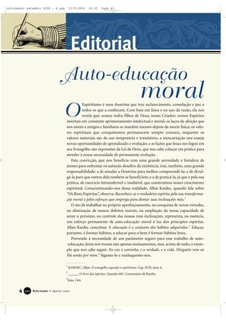 4 Reformador • Agosto 2006332222
Editorial
Espiritismo é uma doutrina que traz esclarecimento, consolação e paz a
todos os que a conhecem. Com base em fatos e no uso da razão, ela nos
revela que: somos todos filhos de Deus, nosso Criador; somos Espíritos
imortais em constante aprimoramento intelectual e moral; os laços de afeição que
nos unem a amigos e familiares se mantêm mesmo depois da morte física; os valo-
res espirituais que conquistamos permanecem sempre conosco, enquanto os
valores materiais são de uso temporário e transitório; a reencarnação nos enseja
novas oportunidades de aprendizado e evolução; e as lições que Jesus nos legou em
seu Evangelho são expressões da Lei de Deus, que nos cabe colocar em prática para
atender à nossa necessidade de permanente evolução.
Esta convicção, que nos beneficia com uma grande serenidade e fortaleza de
ânimo para enfrentar os naturais desafios da existência, traz, também, uma grande
responsabilidade: a de estudar a Doutrina para melhor compreendê-la; a de divul-
gá-la para que outros dela também se beneficiem; e a de praticá-la, já que é pela sua
prática, de exercício intransferível e inadiável, que construímos nosso crescimento
espiritual. Conscientizando-nos dessa realidade, Allan Kardec, quando fala sobre
“Os Bons Espíritas”, observa: Reconhece-se o verdadeiro espírita pela sua transforma-
ção moral e pelos esforços que emprega para domar suas inclinações más.1
O ato de trabalhar no próprio aperfeiçoamento, na conquista de novas virtudes,
na eliminação de nossos defeitos morais, na ampliação da nossa capacidade de
amar o próximo, no controle das nossas más inclinações, representa, na essência,
um esforço permanente de auto-educação moral à luz dos princípios espíritas.
Allan Kardec conceitua: A educação é o conjunto dos hábitos adquiridos.2
Educar,
portanto, é formar hábitos, e educar para o bem é formar hábitos bons.
Provendo à necessidade de um parâmetro seguro para esse trabalho de auto-
-educação, Jesus nos trouxe não apenas ensinamentos, mas, acima de tudo, o exem-
plo que nos cabe seguir: Eu sou o caminho, e a verdade, e a vida. Ninguém vem ao
Pai senão por mim.3
Sigamo-lo e reeduquemo-nos.
O
Auto-educação
moral
1
KARDEC, Allan. O evangelho segundo o espiritismo. Cap. XVII, item 4.
2
______. O livro dos espíritos. Questão 685. Comentário de Kardec.
3
João, 14:6.
reformador setembro 2006 - A.qxp 13/9/2006 10:55 Page 4
 