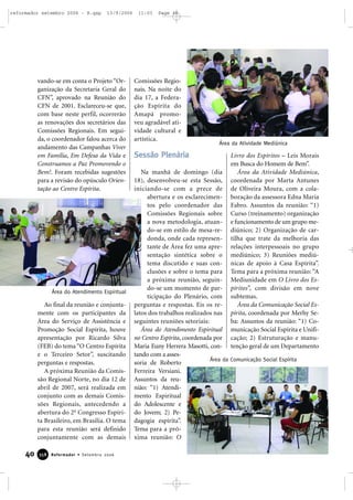 vando-se em conta o Projeto “Or-
ganização da Secretaria Geral do
CFN”, aprovado na Reunião do
CFN de 2001. Esclareceu-se que,
com base neste perfil, ocorrerão
as renovações dos secretários das
Comissões Regionais. Em segui-
da, o coordenador falou acerca do
andamento das Campanhas Viver
em Família, Em Defesa da Vida e
Construamos a Paz Promovendo o
Bem!. Foram recebidas sugestões
para a revisão do opúsculo Orien-
tação ao Centro Espírita.
Ao final da reunião e conjunta-
mente com os participantes da
Área do Serviço de Assistência e
Promoção Social Espírita, houve
apresentação por Ricardo Silva
(FEB) do tema “O Centro Espírita
e o Terceiro Setor”, suscitando
perguntas e respostas.
A próxima Reunião da Comis-
são Regional Norte, no dia 12 de
abril de 2007, será realizada em
conjunto com as demais Comis-
sões Regionais, antecedendo a
abertura do 2o
Congresso Espíri-
ta Brasileiro, em Brasília. O tema
para esta reunião será definido
conjuntamente com as demais
Comissões Regio-
nais. Na noite do
dia 17, a Federa-
ção Espírita do
Amapá promo-
veu agradável ati-
vidade cultural e
artística.
Sessão Plenária
Na manhã de domingo (dia
18), desenvolveu-se esta Sessão,
iniciando-se com a prece de
abertura e os esclarecimen-
tos pelo coordenador das
Comissões Regionais sobre
a nova metodologia, atuan-
do-se em estilo de mesa-re-
donda, onde cada represen-
tante de Área fez uma apre-
sentação sintética sobre o
tema discutido e suas con-
clusões e sobre o tema para
a próxima reunião, seguin-
do-se um momento de par-
ticipação do Plenário, com
perguntas e respostas. Eis os re-
latos dos trabalhos realizados nas
seguintes reuniões setoriais:
Área do Atendimento Espiritual
no Centro Espírita, coordenada por
Maria Euny Herrera Masotti, con-
tando com a asses-
soria de Roberto
Ferreira Versiani.
Assuntos da reu-
nião: “1) Atendi-
mento Espiritual
do Adolescente e
do Jovem; 2) Pe-
dagogia espírita”.
Tema para a pró-
xima reunião: O
Livro dos Espíritos – Leis Morais
em Busca do Homem de Bem”.
Área da Atividade Mediúnica,
coordenada por Marta Antunes
de Oliveira Moura, com a cola-
boração da assessora Edna Maria
Fabro. Assuntos da reunião: “1)
Curso (treinamento) organização
e funcionamento de um grupo me-
diúnico; 2) Organização de car-
tilha que trate da melhoria das
relações interpessoais no grupo
mediúnico; 3) Reuniões mediú-
nicas de apoio à Casa Espírita”.
Tema para a próxima reunião: “A
Mediunidade em O Livro dos Es-
píritos”, com divisão em nove
subtemas.
Área da Comunicação Social Es-
pírita, coordenada por Merhy Se-
ba: Assuntos da reunião: “1) Co-
municação Social Espírita e Unifi-
cação; 2) Estruturação e manu-
tenção geral de um Departamento
Área do Atendimento Espiritual
Área da Comunicação Social Espírita
Área da Atividade Mediúnica
40 Reformador • Setembro 2006335588
reformador setembro 2006 - B.qxp 13/9/2006 11:03 Page 40
 