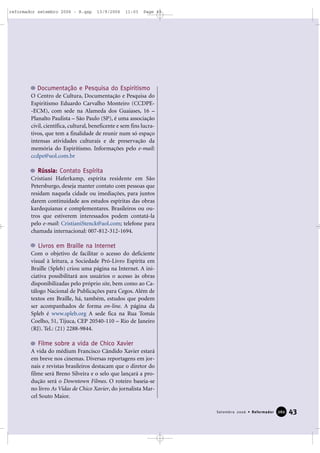 43Setembro 2006 • Reformador 226600
Documentação e Pesquisa do Espiritismo
O Centro de Cultura, Documentação e Pesquisa do
Espiritismo Eduardo Carvalho Monteiro (CCDPE-
-ECM), com sede na Alameda dos Guaiases, 16 –
Planalto Paulista – São Paulo (SP), é uma associação
civil, científica, cultural, beneficente e sem fins lucra-
tivos, que tem a finalidade de reunir num só espaço
intensas atividades culturais e de preservação da
memória do Espiritismo. Informações pelo e-mail:
ccdpe@uol.com.br
Rússia: Contato Espírita
Cristiani Haferkamp, espírita residente em São
Petersburgo, deseja manter contato com pessoas que
residam naquela cidade ou imediações, para juntos
darem continuidade aos estudos espíritas das obras
kardequianas e complementares. Brasileiros ou ou-
tros que estiverem interessados podem contatá-la
pelo e-mail: CristianiStenck@aol.com; telefone para
chamada internacional: 007-812-312-1694.
Livros em Braille na Internet
Com o objetivo de facilitar o acesso do deficiente
visual à leitura, a Sociedade Pró-Livro Espírita em
Braille (Spleb) criou uma página na Internet. A ini-
ciativa possibilitará aos usuários o acesso às obras
disponibilizadas pelo próprio site, bem como ao Ca-
tálogo Nacional de Publicações para Cegos. Além de
textos em Braille, há, também, estudos que podem
ser acompanhados de forma on-line. A página da
Spleb é www.spleb.org A sede fica na Rua Tomás
Coelho, 51, Tijuca, CEP 20540-110 – Rio de Janeiro
(RJ). Tel.: (21) 2288-9844.
Filme sobre a vida de Chico Xavier
A vida do médium Francisco Cândido Xavier estará
em breve nos cinemas. Diversas reportagens em jor-
nais e revistas brasileiros destacam que o diretor do
filme será Breno Silveira e o selo que lançará a pro-
dução será o Downtown Filmes. O roteiro baseia-se
no livro As Vidas de Chico Xavier, do jornalista Mar-
cel Souto Maior.
reformador setembro 2006 - B.qxp 13/9/2006 11:03 Page 43
 