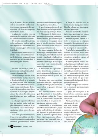 cação da mente e do coração. Con-
siste na conquista dos conhecimen-
tos e no aperfeiçoamento dos sen-
timentos, vale dizer, é o progresso
intelectual e moral.
A educação consiste, pois, na
realização dos objetivos principais
na vida de cada individualidade.
De acordo com as leis divinas,
todos os homens podem realizar
esse objetivo de crescimento, atra-
vés da educação, para a busca da
felicidade.
O Espiritismo, mostrando o ca-
minho para a conquista dos valo-
res definitivos, é uma doutrina de
educação, em seu sentido lato, o
mais abrangente possível.
Falamos de educação como o
processo e a realização dos objeti-
vos superiores da vida.
No atual estágio em que se en-
contram muitas nações, inclusive
o Brasil, confunde-se o conceito
de educação com o de instrução.
Assim, o nosso Ministério da Edu-
cação cuida, na realidade, da ins-
trução do povo, oferecendo diver-
sos níveis de escolas para o apren-
dizado das letras, dos números e
das ciências, nos seus múltiplos
aspectos.
A educação a que nos referimos
tem um sentido muito mais am-
plo, abrangendo a instrução de to-
dos os níveis e indo mais além, pa-
ra alcançar todo o campo dos sen-
timentos.
Não basta que o homem se ins-
trua, ou se especialize em deter-
minados conhecimentos de ordem
científica, permanecendo moral-
mente atrasado, insensível, egoís-
ta, orgulhoso, personalista.
O aperfeiçoamento moral, ao
lado do intelectual, é imprescindí-
vel para que haja evolução do ser.
A Mensagem do Cristo se ex-
pressa precipuamente em ensina-
mentos morais, por saber Ele que
os homens se preocupam mais
com o aperfeiçoamento intelec-
tual e encontram maior dificulda-
de nas aquisições morais.
Por isso, a educação do Espírito
tem sempre como parâmetro aque-
la Mensagem, renovada em seu real
sentido e significado pela Doutrina
Consoladora, visando à renovação
íntima e à reeducação de todos que
despertam para o conhecimento
das verdades eternas.
A finalidade do Espiritismo,
como doutrina de educação, é o
aperfeiçoamento do homem, tan-
to no campo moral quanto no
intelectual.
Salvação, para nós, espíritas
convictos, deve ter a significação
de obra de educação, no sentido de
desenvolver os poderes latentes
do Espírito.
Será através das idéias trazidas
pelo Espiritismo, o Consolador,
revivendo os ensinos do Cristo,
que a Humanidade encontrará
uma nova fase de progresso mo-
ral, de que tanto necessita.
Combatendo o materialismo
multifário e a incredulidade, ele se
apóia nas leis divinas da Inteligên-
cia Suprema, as quais asseguram a
todos os homens, Espíritos imor-
tais, a esperança em uma felicida-
de futura a ser construída com o
esforço e a vontade de cada um.
A força da Doutrina não se
apóia em uma fé cega, mas em sua
filosofia, calcada nos fatos, na ra-
zão e no bom senso.
Para isso rejeita todas as supers-
tições que a ignorância tem criado,
e ressalta o que é real e positivo.
As idéias espíritas opõem-se a
todos os abusos que se originam
do orgulho, do egoísmo e da igno-
rância, as chagas humanas que es-
tão na origem de todos os males.
Pela influência dessas idéias os
homens se tornam mais com-
preensivos e mais justos uns com
os outros e aprendem a amar, tal
como prescreveu Jesus.
A reeducação com base na No-
va Revelação, esperada para a era
do Espírito, afastará as teorias ne-
gativistas, os dogmas, as doutrinas
superadas, os mistérios, as supers-
tições e todos os desvios da verda-
de, responsáveis em grande parte
pelo atraso moral em que se en-
contra considerável parcela da po-
pulação planetária.
Sempre será possível desenvol-
ver os potenciais que existem em
cada indivíduo.
O papel da educação é o de
desenvolver e aumentar o que já
existe, em estado latente, no
imo do ser.
Assim, as verdades
não surgem do exte-
rior, mas crescem
no interior de nós
mesmos, quando
existem esforço e von-
tade para isso e se escolhe
o caminho certo.
A educação é
obra difícil,
6 Reformador • Setembro 2006332244
reformador setembro 2006 - A.qxp 13/9/2006 10:55 Page 6
 