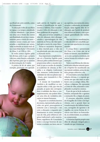 sacrificial em certo sentido, como
diz Emmanuel:
“A educação é obra de sacrifício
no espaço e no tempo e, atendendo
à Divina Sabedoria – que jamais
nos situa uns à frente dos outros
sem finalidades de serviço e reajus-
tamento, para a vitória do amor –
amemos nossas cruzes, por mais
pesadas e espinhosas que sejam,
nelas recebendo as nossas mais al-
tas e mais belas lições.”(Dicionário
da Alma, 5. ed. FEB, p. 100.)
Se todos somos regidos pelas
leis divinas, certo é que a própria
vida tem como função a educação
dos Espíritos, para que se ajustem
às determinações do Criador.
A prática da lei de amor, por
exemplo, pressupõe um aprendi-
zado prévio do Espírito que o
conduz à modificação de senti-
mentos e hábitos. Essa transfor-
mação é obra de educação e um
fator poderoso do progresso.
Mas, para se tornar completa, a
obra de educação deve abranger
estudos e aprendizagem da vida
material, na Terra, e da vida espiri-
tual após a morte do corpo físico.
Torna-se necessário despertar
a alma imortal para a vida em
sua plenitude, que não cessa com
a chamada morte.
Essa importante complementa-
ção só a Doutrina Espírita pode
oferecer, pelos conhecimentos que
proporciona sobre o mundo invi-
sível, já que as escolas do mundo,
as academias de ciências, as filo-
sofias e as religiões tradicionais
não tomaram conhecimento da
realidade da vida nos planos espi-
rituais, para transmiti-la à Hu-
manidade.
A missão do Consolador é
também a de modificar as con-
cepções sobre a vida, que vêm do
passado, as quais não correspon-
dem à realidade dos fatos e, con-
seqüentemente, não podem ofere-
cer uma obra de verdadeira edu-
cação às massas humanas.
Enquanto os estabelecimentos
de ensino, representados pelas es-
colas em geral, preocuparem-se
somente com a instrução e não
com a educação e enquanto pre-
dominarem os erros concepcio-
nais da vida, pela influência reli-
giosa tradicional e pelo materia-
lismo, seguidores do Consolador
terão o encargo honroso de sus-
tentar a verdade, nos lares, nas ca-
sas espíritas, nos meios de comu-
nicação e, sobretudo, na exempli-
ficação, nessa ingente obra de re-
educação, que haverá de produzir
seus efeitos no futuro, com a per-
cepção generalizada das realida-
des.
Nas suas eternas manifestações,
a vida não deve ser concebida ape-
nas nas suas aparências em nosso
mundo.
A crença firme e perseverante
em Deus e no Cristo não vai se
findar no túmulo, mas desdobrar-
-se-á com a própria existência, em
outras formas de evolução e apre-
sentação.
Todos os problemas da vida ma-
terial terão soluções naturais quan-
do o Espírito for reconhecido em
sua natural condição, acima da ma-
téria, porque sobrevive a ela.
O Consolador, nova fase das re-
velações divinas, é a resposta ge-
nerosa aos que não mais se satis-
fazem com as antigas idéias, filo-
sóficas e religiosas. Ele representa
o Cristo de volta, aclarando e com-
pletando os próprios ensinos.
É por ele que se há de reeducar o
homem, extirpando-lhe o egoísmo
e ensinando-lhe a religião do amor.
O processo educativo, através
do Evangelho do Cristo e do Espi-
ritismo, será o grande fator na
transformação dos hábitos huma-
nos, carregados de egoísmo e de
orgulho, em novas formas de vi-
vência com fulcro na fraternida-
de, na solidariedade, na caridade e
na compreensão.
A Doutrina Espírita propõe uma
obra de educação integral para o
mundo em que vivemos.
7Setembro 2006 • Reformador 332255
reformador setembro 2006 - A.qxp 13/9/2006 10:56 Page 7
 