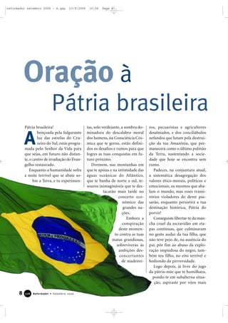 8 Reformador • Setembro 2006332266
Oração à
Pátria brasileira
Pátria brasileira!
bençoada pela fulgurante
luz das estrelas do Cru-
zeiro do Sul, estás progra-
mada pelo Senhor da Vida para
que sejas, em futuro não distan-
te, o centro de irradiação do Evan-
gelho restaurado.
Enquanto a humanidade sofre
a noite terrível que se abate so-
bre a Terra, e tu experimen-
tas, solo verdejante, a sombra do-
minadora do descalabro moral
dos homens, na Consciência Cós-
mica que te gerou, estão defini-
dos os desafios e rumos para que
logres as tuas conquistas em fu-
turo próximo.
Dormem, nas montanhas em
que te apóias e na intimidade das
águas oceânicas do Atlântico,
que te banha de norte a sul, te-
souros inimagináveis que te des-
tacarão mais tarde no
concerto eco-
nômico das
grandes na-
ções.
Embora a
conspiração
deste momen-
to contra as tuas
matas grandiosas,
sobreviverás às
ambições des-
concertantes
de madeirei-
ros, pecuaristas e agricultores
desalmados, e dos conciliábulos
nefandos que lutam pela destrui-
ção da tua Amazônia, que per-
manecerá como o último pulmão
da Terra, sustentando a socie-
dade que hoje se encontra sem
rumo.
Padeces, na conjuntura atual,
a sistemática desagregação dos
valores ético-morais, políticos e
emocionais, os mesmos que aba-
lam o mundo, mas esses transi-
tórios violadores do dever pas-
sarão, enquanto persistirá a tua
destinação histórica, Pátria do
porvir!
Conseguiste libertar-te da man-
cha cruel da escravidão em eta-
pas contínuas, que culminaram
no gesto audaz da tua filha, que
não teve pejo de, na ausência do
pai, pôr fim ao abuso da explo-
ração impiedosa do negro, tam-
bém teu filho, no eito terrível e
hediondo da perversidade.
Logo depois, já livre do jugo
da pátria-mãe que te humilhava,
pondo-te em subalterna situa-
ção, aspiraste por vôos mais
A
reformador setembro 2006 - A.qxp 13/9/2006 10:56 Page 8
 