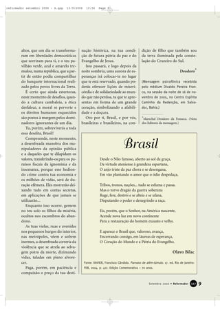 altos, que um dia se transforma-
ram em liberdades democráticas
que sorriram para ti, e o teu pa-
vilhão verde, azul e amarelo tre-
mulou, numa república, que a par-
tir de então podia compartilhar
do banquete internacional reali-
zado pelos povos livres da Terra.
É certo que ainda estertoras,
neste momento de desafios, quan-
do a cultura cambaleia, a ética
desfalece, a moral se perverte e
os direitos humanos esquecidos
são postos à margem pelos domi-
nadores ignorantes de um dia.
Tu, porém, sobreviverás a toda
essa desdita, Brasil!
Compreende, neste momento,
a desenfreada manobra dos ma-
nipuladores da opinião pública
e a daqueles que te dilapidam os
valores, transferindo-os para os pa-
raísos fiscais da ignomínia e da
insensatez, porque esse hedion-
do crime contra tua economia e
os milhões de vidas, será de du-
ração efêmera. Eles morrerão dei-
xando tudo em contas secretas,
em aplicações de que jamais se
utilizarão...
Enquanto isso ocorre, gemem
no teu solo os filhos da miséria,
ocultos nos escombros do aban-
dono.
As tuas vielas, ruas e avenidas
nos pequenos burgos do interior,
nas metrópoles, vêem e sofrem
inermes, a desenfreada correria da
violência que se atrela ao selva-
gem potro da morte, dizimando
vidas, taladas em pleno alvore-
cer.
Paga, porém, em paciência e
compaixão o preço da tua desti-
nação histórica, na tua condi-
ção de futura pátria da paz e do
Evangelho de Jesus.
Isto passará, e logo depois da
noite sombria, uma aurora de es-
peranças irá colocar-te no lugar
que te está reservado, quando po-
derás oferecer lições de miseri-
córdia e de solidariedade ao mun-
do que não perdoa, tu que te apre-
sentas em forma de um grande
coração, simbolizando a afabili-
dade e a doçura.
Oro por ti, Brasil, e por vós,
brasileiras e brasileiros, na con-
dição de filho que também sou
da terra iluminada pela conste-
lação do Cruzeiro do Sul.
Deodoro*
(Mensagem psicofônica recebida
pelo médium Divaldo Pereira Fran-
co, na sessão da noite de 16 de no-
vembro de 2005, no Centro Espírita
Caminho da Redenção, em Salva-
dor, Bahia.)
9Setembro 2006 • Reformador 332277
Desde o Nilo famoso, aberto ao sol da graça,
Da virtude ateniense à grandeza espartana,
O anjo triste da paz chora e se desengana,
Em vão plantando o amor que o ódio despedaça,
Tribos, tronos, nações... tudo se esfuma e passa.
Mas o torvo dragão da guerra soberana
Ruge, fere, destrói e se alteia e se ufana,
Disputando o poder e denegrindo a raça.
Eis, porém, que o Senhor, na América nascente,
Acende nova luz em novo continente
Para a restauração do homem exausto e velho.
E aparece o Brasil que, valoroso, avança,
Encerrando consigo, em láureas de esperança,
O Coração do Mundo e a Pátria do Evangelho.
Olavo Bilac
Brasil
Fonte: XAVIER, Francisco Cândido. Parnaso de além-túmulo. 17. ed. Rio de Janeiro:
FEB, 2004. p. 412. Edição Comemorativa – 70 anos.
*Marechal Deodoro da Fonseca. (Nota
dos Editores da mensagem.)
reformador setembro 2006 - A.qxp 13/9/2006 10:56 Page 9
 