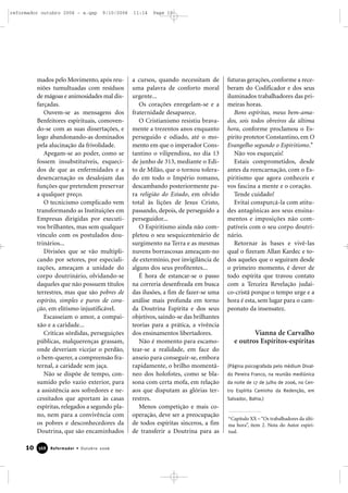 mados pelo Movimento, após reu-
niões tumultuadas com resíduos
de mágoas e animosidades mal dis-
farçadas.
Ouvem-se as mensagens dos
Benfeitores espirituais, comoven-
do-se com as suas dissertações, e
logo abandonando-as dominados
pela alucinação da frivolidade.
Apegam-se ao poder, como se
fossem insubstituíveis, esqueci-
dos de que as enfermidades e a
desencarnação os desalojam das
funções que pretendem preservar
a qualquer preço.
O tecnicismo complicado vem
transformando as Instituições em
Empresas dirigidas por executi-
vos brilhantes, mas sem qualquer
vínculo com os postulados dou-
trinários...
Divisões que se vão multipli-
cando por setores, por especiali-
zações, ameaçam a unidade do
corpo doutrinário, olvidando-se
daqueles que não possuem títulos
terrestres, mas que são pobres de
espírito, simples e puros de cora-
ção, em elitismo injustificável.
Escasseiam o amor, a compai-
xão e a caridade...
Críticas sórdidas, perseguições
públicas, malquerenças grassam,
onde deveriam vicejar o perdão,
o bem-querer, a compreensão fra-
ternal, a caridade sem jaça.
Não se dispõe de tempo, con-
sumido pelo vazio exterior, para
a assistência aos sofredores e ne-
cessitados que aportam às casas
espíritas, relegados a segundo pla-
no, nem para a convivência com
os pobres e desconhecedores da
Doutrina, que são encaminhados
a cursos, quando necessitam de
uma palavra de conforto moral
urgente...
Os corações enregelam-se e a
fraternidade desaparece.
O Cristianismo resistiu brava-
mente a trezentos anos enquanto
perseguido e odiado, até o mo-
mento em que o imperador Cons-
tantino o vilipendiou, no dia 13
de junho de 313, mediante o Edi-
to de Milão, que o tornou tolera-
do em todo o Império romano,
descambando posteriormente pa-
ra religião do Estado, em olvido
total às lições de Jesus Cristo,
passando, depois, de perseguido a
perseguidor...
O Espiritismo ainda não com-
pletou o seu sesquicentenário de
surgimento na Terra e as mesmas
nuvens borrascosas ameaçam-no
de extermínio, por invigilância de
alguns dos seus profitentes...
É hora de estancar-se o passo
na correria desenfreada em busca
das ilusões, a fim de fazer-se uma
análise mais profunda em torno
da Doutrina Espírita e dos seus
objetivos, saindo-se das brilhantes
teorias para a prática, a vivência
dos ensinamentos libertadores.
Não é momento para escamo-
tear-se a realidade, em face do
anseio para conseguir-se, embora
rapidamente, o brilho momentâ-
neo dos holofotes, como se bla-
sona com certa mofa, em relação
aos que disputam as glórias ter-
restres.
Menos competição e mais co-
operação, deve ser a preocupação
de todos espíritas sinceros, a fim
de transferir a Doutrina para as
futuras gerações, conforme a rece-
beram do Codificador e dos seus
iluminados trabalhadores das pri-
meiras horas.
Bons espíritas, meus bem-ama-
dos, sois todos obreiros da última
hora, conforme proclamou o Es-
pírito protetor Constantino, em O
Evangelho segundo o Espiritismo.*
Não vos esqueçais!
Estais comprometidos, desde
antes da reencarnação, com o Es-
piritismo que agora conheceis e
vos fascina a mente e o coração.
Tende cuidado!
Evitai conspurcá-la com atitu-
des antagônicas aos seus ensina-
mentos e imposições não com-
patíveis com o seu corpo doutri-
nário.
Retornar às bases e vivê-las
qual o fizeram Allan Kardec e to-
dos aqueles que o seguiram desde
o primeiro momento, é dever de
todo espírita que travou contato
com a Terceira Revelação judai-
co-cristã porque o tempo urge e a
hora é esta, sem lugar para o cam-
peonato da insensatez.
Vianna de Carvalho
e outros Espíritos-espíritas
(Página psicografada pelo médium Dival-
do Pereira Franco, na reunião mediúnica
da noite de 17 de julho de 2006, no Cen-
tro Espírita Caminho da Redenção, em
Salvador, Bahia.)
10 Reformador • Outubro 2006336688
*Capítulo XX – “Os trabalhadores da últi-
ma hora”, item 2. Nota do Autor espiri-
tual.
reformador outubro 2006 - a.qxp 9/10/2006 11:14 Page 10
 