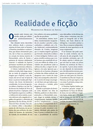 mundo onde vivemos está
envolto, ainda, por influên-
cias predominantemente
materialistas.
Não obstante serem decorridos
dois milênios desde a presença
amorosa de Jesus entre os homens,
a Doutrina consoladora e esclarece-
dora, que deixou eternamente para
nós, não se fixou na consciência e
no coração da imensa maioria da
Humanidade, cativa de ilusões e
quimeras de natureza nitidamente
material. A realidade do Espírito
permanece encoberta por fantasias
materialistas perniciosas e efêmeras.
A Ciência tradicional da Terra,
embora já tenha dado largas passa-
das na senda do progresso, ainda
imagina que o Espírito é uma abs-
tração, não um ser real. As lições de
Jesus e as provas trazidas pelo Espi-
ritismo não foram devidamente
consideradas. As trevas da ignorân-
cia inibem o Espírito, o ser real. Tu-
do decorre da condição da Terra, de
planeta de provas e expiações, onde
são freqüentes as guerras e conflitos,
a violência de vários matizes, as pai-
xões inferiores sob o império do or-
gulho e do egoísmo e, sobretudo, da
ignorância das leis divinas, da exis-
tência de Deus e da alma. Esse esta-
do evolutivo reflete o desconheci-
mento da vida humana, da sua na-
tureza, dos seus atributos, da cons-
ciência do homem, do raciocínio,
da vontade, da moralidade, do seu
livre-arbítrio e de outras qualidades
que lhe são peculiares.
Os materialistas, ateístas, incré-
dulos, transitoriamente incapacita-
dos de conceber e perceber a alma,
confundem a realidade com a fic-
ção. Intelectual e sentimentalmente
afastados do Criador, imaginam
que é a matéria tangível e grosseira
que formula e desenvolve as idéias e
é a fonte inteligente. Embora o pro-
gresso científico esclareça que o cor-
po humano seja constituído de cer-
ca de cem trilhões de células, os in-
crédulos não perceberam ainda as
sutilezas da alma, a origem da inte-
ligência e da razão. Ignoram que a
memória do ser humano ultrapassa
os limites das células cerebrais, não
desaparece com a morte do corpo
físico,mas acompanha a alma imor-
tal. A carreira do tempo encarregar-
-se-á de fazer com que todas as pes-
soas alcancem a verdade, pelos
desígnios de Deus.
Quando os princípios da doutri-
na cristã, deixados nos sítios da
Palestina, puderem ser absorvidos e
praticados, e a Humanidade conse-
guir chegar às verdades eternas, o
comportamento humano modifi-
car-se-á completamente e haverá
paz na Terra. A compreensão da vi-
da futura facultará à criatura ter es-
perança de poder encontrar a ver-
dadeira felicidade pela prática do
bem. O acesso à verdade abre à cria-
tura a possibilidade de usufruir
uma vida melhor.As leis divinas são
sábias, justas e amorosas, mas nin-
guém as transgride sem se ferir.
Todavia, não basta abster-se de
infringi-las, é necessário praticar o
bem. Elas se cumprem independen-
temente da nossa ignorância ou da
nossa compreensão.
O ser humano não pode cami-
nhar na senda evolutiva sem fé,
sob pena de não progredir. Cum-
pre assinalar, entretanto, que a fé
do adepto espírita é robusta por-
que tem base na razão, na certeza
absoluta da existência de Deus e
do espírito. A prova dessa existên-
cia não depende da instrumenta-
ção e dos laboratórios terrenos,por-
quanto está impressa em tudo que
existe em toda parte do Universo.
É manifesta na obra da Criação: na
Natureza, nas leis que regem a vida
e as coisas. É, portanto, crença cons-
ciente e inabalável.
A Doutrina Espírita lembra que
as sucessivas gerações sempre se
empenharam na busca da felicida-
de. Jesus, em suas sublimes e magis-
trais lições, ensina que a felicidade
está ao alcance de cada um de nós
pela prática do bem, do exercício da
caridade, do amor a Deus, ao nosso
próximo e a nós mesmos.
Realidade e ficção
O
WASHINGTON BORGES DE SOUZA
reformador outubro 2006 - a.qxp 9/10/2006 11:14 Page 11
 