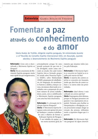 Reformador: Como está se desen-
volvendo o Movimento Espírita no
Paraguai?
Gloria: Há um crescimento do Mo-
vimento Espírita paraguaio muito
mais rápido do que imaginávamos,
principalmente porque há uma
grande aceitação do que tem si-
do divulgado, assim como estí-
mulo ao estudo. Em cada Centro
Espírita têm-se formado grupos
de estudo sobre Doutrina Espíri-
ta (ESDE), sobre Mediunidade
(ESME), preparação de trabalhado-
res, de integração, de atendimen-
to fraterno a adultos, crianças e jo-
vens, e já estamos observando os re-
sultados com a preparação de um
bom número de jovens trabalha-
dores; assim, está se solidificando
o Movimento Espírita paraguaio,
com uma boa base doutrinária.
Reformador: E a formação da Fe-
deração Espírita Paraguaia?
Gloria: O Movimiento Espírita Pa-
raguayo conta com apenas três anos
de fundação e estamos trabalhan-
do com o objetivo de formar a
Federação Espírita do Paraguai.
É um trabalho de equipe, co-
mo numa secretaria geral, de
maneira que atuamos todos jun-
tos pela Federação.
Reformador: O Movimento Espíri-
ta se concentra na Capital ou se es-
palha pelo interior do País?
Gloria: A maioria dos centros es-
píritas se concentra em Assunção,
sendo que dois fora do centro ur-
bano e os outros estão nas proxi-
midades.
Reformador: Qual idioma é mais
utilizado nos centros espíritas?
Gloria: Empregamos dois idiomas,
porque no Paraguai pensamos em
guarani e nos expressamos em es-
panhol. Portanto, para facilitar as
interpretações e a divulgação, e co-
mo procuramos sempre chegar ao
coração das pessoas, utilizamos
muito a expressiva língua que é o
guarani.
Reformador: No Movimento Espí-
rita paraguaio há algum desenvol-
Fomentar a paz
através do conhecimento
e do amorGloria Avalos de Ynsfrán, dirigente espírita paraguaia, foi entrevistada durante
a 11ª Reunião do Conselho Espírita Internacional (CEI), em Assunção, quando
abordou o desenvolvimento do Movimento Espírita paraguaio
GLORIA AVALOS DE YNSFRÁNEntrevista
reformador outubro 2006 - a.qxp 9/10/2006 11:14 Page 12
 