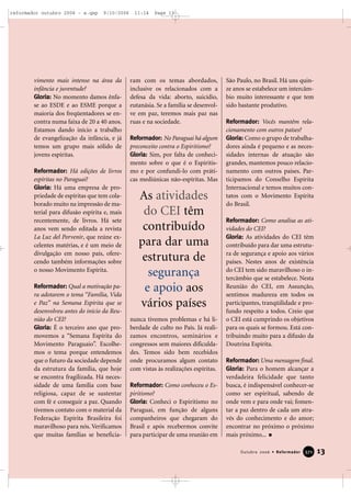 vimento mais intenso na área da
infância e juventude?
Gloria: No momento damos ênfa-
se ao ESDE e ao ESME porque a
maioria dos freqüentadores se en-
contra numa faixa de 20 a 40 anos.
Estamos dando início a trabalho
de evangelização da infância, e já
temos um grupo mais sólido de
jovens espíritas.
Reformador: Há edições de livros
espíritas no Paraguai?
Gloria: Há uma empresa de pro-
priedade de espíritas que tem cola-
borado muito na impressão de ma-
terial para difusão espírita e, mais
recentemente, de livros. Há sete
anos vem sendo editada a revista
La Luz del Porvenir, que reúne ex-
celentes matérias, e é um meio de
divulgação em nosso país, ofere-
cendo também informações sobre
o nosso Movimento Espírita.
Reformador: Qual a motivação pa-
ra adotarem o tema “Família, Vida
e Paz” na Semana Espírita que se
desenvolveu antes do início da Reu-
nião do CEI?
Gloria: É o terceiro ano que pro-
movemos a “Semana Espírita do
Movimento Paraguaio”. Escolhe-
mos o tema porque entendemos
que o futuro da sociedade depende
da estrutura da família, que hoje
se encontra fragilizada. Há neces-
sidade de uma família com base
religiosa, capaz de se sustentar
com fé e conseguir a paz. Quando
tivemos contato com o material da
Federação Espírita Brasileira foi
maravilhoso para nós. Verificamos
que muitas famílias se beneficia-
ram com os temas abordados,
inclusive os relacionados com a
defesa da vida: aborto, suicídio,
eutanásia. Se a família se desenvol-
ve em paz, teremos mais paz nas
ruas e na sociedade.
Reformador: No Paraguai há algum
preconceito contra o Espiritismo?
Gloria: Sim, por falta de conheci-
mento sobre o que é o Espiritis-
mo e por confundi-lo com práti-
cas mediúnicas não-espíritas. Mas
nunca tivemos problemas e há li-
berdade de culto no País. Já reali-
zamos encontros, seminários e
congressos sem maiores dificulda-
des. Temos sido bem recebidos
onde procuramos algum contato
com vistas às realizações espíritas.
Reformador: Como conheceu o Es-
piritismo?
Gloria: Conheci o Espiritismo no
Paraguai, em função de alguns
companheiros que chegaram do
Brasil e após recebermos convite
para participar de uma reunião em
São Paulo, no Brasil. Há uns quin-
ze anos se estabelece um intercâm-
bio muito interessante e que tem
sido bastante produtivo.
Reformador: Vocês mantêm rela-
cionamento com outros países?
Gloria: Como o grupo de trabalha-
dores ainda é pequeno e as neces-
sidades internas de atuação são
grandes, mantemos pouco relacio-
namento com outros países. Par-
ticipamos do Conselho Espírita
Internacional e temos muitos con-
tatos com o Movimento Espírita
do Brasil.
Reformador: Como analisa as ati-
vidades do CEI?
Gloria: As atividades do CEI têm
contribuído para dar uma estrutu-
ra de segurança e apoio aos vários
países. Nestes anos de existência
do CEI tem sido maravilhoso o in-
tercâmbio que se estabelece. Nesta
Reunião do CEI, em Assunção,
sentimos madureza em todos os
participantes, tranqüilidade e pro-
fundo respeito a todos. Creio que
o CEI está cumprindo os objetivos
para os quais se formou. Está con-
tribuindo muito para a difusão da
Doutrina Espírita.
Reformador: Uma mensagem final.
Gloria: Para o homem alcançar a
verdadeira felicidade que tanto
busca, é indispensável conhecer-se
como ser espiritual, sabendo de
onde vem e para onde vai; fomen-
tar a paz dentro de cada um atra-
vés do conhecimento e do amor;
encontrar no próximo o próximo
mais próximo...
13Outubro 2006 • Reformador 337711
As atividades
do CEI têm
contribuído
para dar uma
estrutura de
segurança
e apoio aos
vários países
reformador outubro 2006 - a.qxp 9/10/2006 11:14 Page 13
 