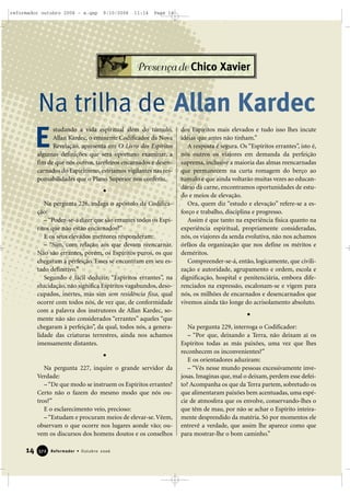 studando a vida espiritual além do túmulo,
Allan Kardec, o eminente Codificador da Nova
Revelação, apresenta em O Livro dos Espíritos
algumas definições que será oportuno examinar, a
fim de que nós outros, tarefeiros encarnados e desen-
carnados do Espiritismo, estejamos vigilantes nas res-
ponsabilidades que o Plano Superior nos conferiu.
Na pergunta 226, indaga o apóstolo da Codifica-
ção:
–“Poder-se-á dizer que são errantes todos os Espí-
ritos que não estão encarnados?”
E os seus elevados mentores responderam:
– “Sim, com relação aos que devam reencarnar.
Não são errantes, porém, os Espíritos puros, os que
chegaram à perfeição. Esses se encontram em seu es-
tado definitivo.”
Segundo é fácil deduzir, “Espíritos errantes”, na
elucidação, não significa Espíritos vagabundos, deso-
cupados, inertes, mas sim sem residência fixa, qual
ocorre com todos nós, de vez que, de conformidade
com a palavra dos instrutores de Allan Kardec, so-
mente não são considerados “errantes” aqueles “que
chegaram à perfeição”, da qual, todos nós, a genera-
lidade das criaturas terrestres, ainda nos achamos
imensamente distantes.
Na pergunta 227, inquire o grande servidor da
Verdade:
–“De que modo se instruem os Espíritos errantes?
Certo não o fazem do mesmo modo que nós ou-
tros?”
E o esclarecimento veio, precioso:
– “Estudam e procuram meios de elevar-se. Vêem,
observam o que ocorre nos lugares aonde vão; ou-
vem os discursos dos homens doutos e os conselhos
dos Espíritos mais elevados e tudo isso lhes incute
idéias que antes não tinham.”
A resposta é segura. Os “Espíritos errantes”, isto é,
nós outros os viajores em demanda da perfeição
suprema, inclusive a maioria das almas reencarnadas
que permanecem na curta romagem do berço ao
túmulo e que ainda voltarão muitas vezes ao educan-
dário da carne, encontramos oportunidades de estu-
do e meios de elevação.
Ora, quem diz “estudo e elevação” refere-se a es-
forço e trabalho, disciplina e progresso.
Assim é que tanto na experiência física quanto na
experiência espiritual, propriamente consideradas,
nós, os viajores da senda evolutiva, não nos achamos
órfãos da organização que nos define os méritos e
deméritos.
Compreender-se-á, então, logicamente, que civili-
zação e autoridade, agrupamento e ordem, escola e
dignificação, hospital e penitenciária, embora dife-
renciados na expressão, escalonam-se e vigem para
nós, os milhões de encarnados e desencarnados que
vivemos ainda tão longe do acrisolamento absoluto.
Na pergunta 229, interroga o Codificador:
– “Por que, deixando a Terra, não deixam aí os
Espíritos todas as más paixões, uma vez que lhes
reconhecem os inconvenientes?”
E os orientadores aduziram:
– “Vês nesse mundo pessoas excessivamente inve-
josas. Imaginas que, mal o deixam, perdem esse defei-
to? Acompanha os que da Terra partem, sobretudo os
que alimentaram paixões bem acentuadas, uma espé-
cie de atmosfera que os envolve, conservando-lhes o
que têm de mau, por não se achar o Espírito inteira-
mente desprendido da matéria. Só por momentos ele
entrevê a verdade, que assim lhe aparece como que
para mostrar-lhe o bom caminho.”
Na trilha de Allan Kardec
14 Reformador • Outubro 2006337722
E
Presença de Chico Xavier
reformador outubro 2006 - a.qxp 9/10/2006 11:14 Page 14
 