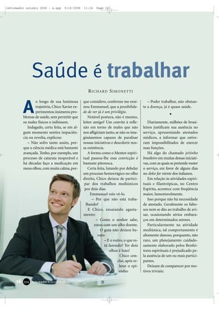 16 Reformador • Outubro 2006337744
o longo de sua luminosa
trajetória, Chico Xavier ex-
perimentou inúmeros pro-
blemas de saúde, sem permitir que
os males físicos o inibissem.
Indagado, certa feita, se em al-
gum momento sentira impaciên-
cia ou revolta, explicou:
– Não sofro tanto assim, por-
que a ciência médica está bastante
avançada. Tenho, por exemplo, um
processo de catarata inoperável e
há décadas faço a medicação em
meus olhos,com muita calma,por-
que considero, conforme me ensi-
nou Emmanuel, que a possibilida-
de de ver já é um privilégio.
Notável postura, não é mesmo,
leitor amigo? Um convite à refle-
xão em torno de males que não
nos afligiriam tanto, se não os ima-
ginássemos capazes de paralisar
nossas iniciativas e descolorir nos-
sa existência.
A forma como o Mentor espiri-
tual passou-lhe essa convicção é
bastante pitoresca.
Certa feita, lutando por debelar
um processo hemorrágico no olho
direito, Chico deixou de partici-
par dos trabalhos mediúnicos
por dois dias.
Emmanuel veio vê-lo.
– Por que não está traba-
lhando?
E Chico, ensaiando agasta-
mento:
– Como o senhor sabe,
estou com um olho doente.
O guia não deixou ba-
rato:
– E o outro, o que es-
tá fazendo? Ter dois
olhos é luxo!
Chico con-
clui, após re-
latar o epi-
sódio:
– Poder trabalhar, não obstan-
te a doença, já é quase saúde.
Diariamente, milhões de brasi-
leiros justificam sua ausência no
serviço, apresentando atestados
médicos, a informar que estive-
ram impossibilitados de exercer
suas funções.
Há algo do chamado jeitinho
brasileiro em muitas dessas iniciati-
vas,com as quais se pretende matar
o serviço, em favor de alguns dias
no dolce far niente dos italianos.
Em relação às atividades espiri-
tuais e filantrópicas, no Centro
Espírita, acontece com freqüência
maior, lamentavelmente.
Isso porque não há necessidade
de atestado. Geralmente os falto-
sos nem se dão ao trabalho de avi-
sar, ocasionando sérios embara-
ços em determinados setores.
Particularmente na atividade
mediúnica, tal comportamento é
altamente danoso, porquanto, não
raro, um planejamento cuidado-
samente elaborado pelos Benfei-
tores espirituais é prejudicado pe-
la ausência de um ou mais partici-
pantes.
Deixam de comparecer por mo-
tivos triviais:
Saúde é trabalhar
A
RICHARD SIMONETTI
reformador outubro 2006 - a.qxp 9/10/2006 11:14 Page 16
 