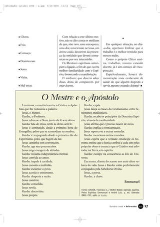 Chuva.
Frio.
Cansaço.
Desinteresse.
Sono.
Visita.
Mal-estar.
Com relação a este último mo-
tivo, não se dão conta os médiuns
de que, não raro, uma enxaqueca,
uma dor, uma tensão nervosa, um
ânimo caído, decorrem da presen-
ça da entidade que deverá comu-
nicar-se por seu intermédio.
Os Mentores espirituais anteci-
pam a ligação, a fim de que ocorra
melhor familiaridade com o Espí-
rito, favorecendo a manifestação.
O médium, que deveria saber
disso, deixa de comparecer, por
estar doente.
Em qualquer situação, no dia-
-a-dia, oportuno lembrar que o
trabalho é o melhor remédio para
nossos males.
Como o próprio Chico ensi-
na, trabalhar, mesmo estando
doente, já é um começo de recu-
peração.
Espiritualmente, haverá de-
monstração mais exuberante de
saúde do que alguém disposto a
servir, mesmo estando doente?
17Outubro 2006 • Reformador 337755
O Mestre e o Apóstolo
Luminosa, a coerência entre o Cristo e o Após-
tolo que lhe restaurou a palavra.
Jesus, o Mestre.
Kardec, o Professor.
Jesus refere-se a Deus, junto da fé sem obras.
Kardec fala de Deus, rente às obras sem fé.
Jesus é combatido, desde a primeira hora do
Evangelho, pelos que se acomodam na sombra.
Kardec é impugnado desde o primeiro dia do
Espiritismo, pelos que fogem da luz.
Jesus caminha sem convenções.
Kardec age sem preconceitos.
Jesus exige coragem de atitudes.
Kardec reclama independência mental.
Jesus convida ao amor.
Kardec impele à caridade.
Jesus consola a multidão.
Kardec esclarece o povo.
Jesus acorda o sentimento.
Kardec desperta a razão.
Jesus constrói.
Kardec consolida.
Jesus revela.
Kardec descortina.
Jesus propõe.
Kardec expõe.
Jesus lança as bases do Cristianismo, entre fe-
nômenos mediúnicos.
Kardec recebe os princípios da Doutrina Espí-
rita, através da mediunidade.
Jesus afirma que é preciso nascer de novo.
Kardec explica a reencarnação.
Jesus reporta-se a outras moradas.
Kardec menciona outros mundos.
Jesus espera que a verdade emancipe os ho-
mens; ensina que a justiça atribui a cada um pelas
próprias obras e anuncia que o Criador será ado-
rado, na Terra, em espírito.
Kardec esculpe na consciência as leis do Uni-
verso.
Em suma, diante do acesso aos mais altos va-
lores da vida, Jesus e Kardec estão perfeitamente
conjugados pela Sabedoria Divina.
Jesus, a porta.
Kardec, a chave.
Emmanuel
Fonte: XAVIER, Francisco C.; VIEIRA Waldo Opinião espírita.
Pelos Espíritos Emmanuel e André Luiz. 5. ed. Uberaba
(MG): CEC, 1982. p. 23-25.
reformador outubro 2006 - a.qxp 9/10/2006 11:14 Page 17
 