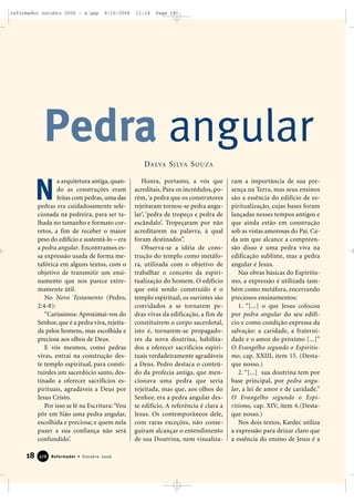 18 Reformador • Outubro 2006337766
a arquitetura antiga, quan-
do as construções eram
feitas com pedras, uma das
pedras era cuidadosamente sele-
cionada na pedreira, para ser ta-
lhada no tamanho e formato cor-
retos, a fim de receber o maior
peso do edifício e sustentá-lo – era
a pedra angular. Encontramos es-
sa expressão usada de forma me-
tafórica em alguns textos, com o
objetivo de transmitir um ensi-
namento que nos parece extre-
mamente útil.
No Novo Testamento (Pedro,
2:4-8):
“Caríssimos: Aproximai-vos do
Senhor, que é a pedra viva, rejeita-
da pelos homens, mas escolhida e
preciosa aos olhos de Deus.
E vós mesmos, como pedras
vivas, entrai na construção des-
te templo espiritual, para consti-
tuirdes um sacerdócio santo, des-
tinado a oferecer sacrifícios es-
pirituais, agradáveis a Deus por
Jesus Cristo.
Por isso se lê na Escritura:‘Vou
pôr em Sião uma pedra angular,
escolhida e preciosa; e quem nela
puser a sua confiança não será
confundido’.
Honra, portanto, a vós que
acreditais. Para os incrédulos, po-
rém,‘a pedra que os construtores
rejeitaram tornou-se pedra angu-
lar’, ‘pedra de tropeço e pedra de
escândalo’. Tropeçaram por não
acreditarem na palavra, à qual
foram destinados”.
Observa-se a idéia de cons-
trução do templo como metáfo-
ra, utilizada com o objetivo de
trabalhar o conceito da espiri-
tualização do homem. O edifício
que está sendo construído é o
templo espiritual, os ouvintes são
convidados a se tornarem pe-
dras vivas da edificação, a fim de
constituírem o corpo sacerdotal,
isto é, tornarem-se propagado-
res da nova doutrina, habilita-
dos a oferecer sacrifícios espiri-
tuais verdadeiramente agradáveis
a Deus. Pedro destaca o conteú-
do da profecia antiga, que men-
cionava uma pedra que seria
rejeitada, mas que, aos olhos do
Senhor, era a pedra angular des-
se edifício. A referência é clara a
Jesus. Os contemporâneos dele,
com raras exceções, não conse-
guiram alcançar o entendimento
de sua Doutrina, nem visualiza-
ram a importância de sua pre-
sença na Terra, mas seus ensinos
são a essência do edifício de es-
piritualização, cujas bases foram
lançadas nesses tempos antigos e
que ainda estão em construção
sob as vistas amorosas do Pai. Ca-
da um que alcance a compreen-
são disso é uma pedra viva na
edificação sublime, mas a pedra
angular é Jesus.
Nas obras básicas do Espiritis-
mo, a expressão é utilizada tam-
bém como metáfora, encerrando
preciosos ensinamentos:
1. “[...] o que Jesus colocou
por pedra angular do seu edifí-
cio e como condição expressa da
salvação: a caridade, a fraterni-
dade e o amor do próximo [...]”
O Evangelho segundo o Espiritis-
mo, cap. XXIII, item 15. (Desta-
que nosso.)
2. “[...] sua doutrina tem por
base principal, por pedra angu-
lar, a lei de amor e de caridade.”
O Evangelho segundo o Espi-
ritismo, cap. XIV, item 6.(Desta-
que nosso.)
Nos dois textos, Kardec utiliza
a expressão para deixar claro que
a essência do ensino de Jesus é a
Pedra angular
N
DALVA SILVA SOUZA
reformador outubro 2006 - a.qxp 9/10/2006 11:14 Page 18
 