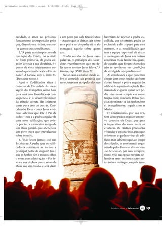 caridade, o amor ao próximo,
fundamento desrespeitado pelos
que, dizendo-se cristãos, armam-
-se contra seus semelhantes.
3.“A parte mais importante da
revelação do Cristo, no sentido
de fonte primária, de pedra an-
gular de toda a sua doutrina, é o
ponto de vista inteiramente no-
vo sob que considera ele a Divin-
dade.” A Gênese, cap. I, item 23.
(Destaque nosso.)
Aqui o Codificador situa o
conceito de Divindade da men-
sagem do Evangelho como base
para uma nova filosofia, cuja con-
seqüência é o desenvolvimento
da atitude correta das criaturas
umas para com as outras. Con-
cebendo Deus como Jesus ensi-
nou, sabemos que Ele é Pai de
todos – essa é a pedra angular de
uma nova edificação, que colo-
ca por terra o conceito antigo de
um Deus parcial, que abençoava
um povo para que prevalecesse
sobre o outro.
4. “Não lestes jamais isto nas
Escrituras: A pedra que os edifi-
cadores rejeitaram se tornou a
principal pedra do ângulo? Foi o
que o Senhor fez e nossos olhos
o vêem com admiração. – Por is-
so eu vos declaro que o reino de
Deus vos será tirado e será dado
a um povo que dele tirará frutos.
– Aquele que se deixar cair sobre
essa pedra se despedaçará e ela
esmagará aquele sobre quem
cair.
Tendo ouvido de Jesus essas
palavras, os príncipes dos sacer-
dotes reconheceram que era de-
les que o mesmo Jesus falava.” A
Gênese, cap. XVII, item 27.
Nesse caso, a análise incide so-
bre o conteúdo da profecia que
mencionava os atropelos dos que
haveriam de rejeitar a pedra es-
colhida, que se tornaria pedra de
escândalo e de tropeço para eles
mesmos, e a possibilidade que
tem a equipe espiritual de situar
a mensagem de Jesus em outros
contextos mais favoráveis, quan-
do aqueles que foram chamados
não se revelarem em condições
de divulgá-la adequadamente.
As conclusões a que podemos
chegar com esse estudo são bem
claras: Jesus é a pedra angular do
edifício da espiritualização da Hu-
manidade e quem quiser ser pe-
dra viva nesse templo em cons-
trução,como conclama Pedro,pre-
cisa aproximar-se do Senhor, isto
é, evangelizar-se, seguir com o
Mestre.
O Cristianismo, por sua vez,
tem como pedra angular um no-
vo conceito de Deus, que gera
o imperativo do amor entre as
criaturas. Os cristãos precisarão
vivenciar e ensinar isso, para que
se tornem as pedras vivas do edi-
fício, mas sabemos que, ao longo
dos séculos, o movimento orga-
nizado pelos homens distanciou-
-se de Jesus e, por isso, o Espiri-
tismo veio na época prevista re-
lembrar esses ensinos e acrescen-
tar tudo o mais que, naquele tem-
19Outubro 2006 • Reformador 337777
reformador outubro 2006 - a.qxp 9/10/2006 11:14 Page 19
 