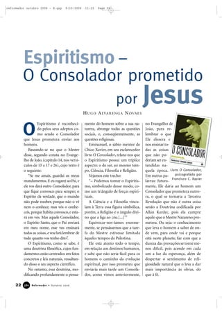 Espiritismo é reconheci-
do pelos seus adeptos co-
mo sendo o Consolador
que Jesus prometera enviar aos
homens.
Baseando-se no que o Mestre
disse, segundo consta no Evange-
lho de João, (capítulo 14,nos versí-
culos de 15 a 17 e 26), cujo texto é
o seguinte:
“Se me amais, guardai os meus
mandamentos.E eu rogarei ao Pai,e
ele vos dará outro Consolador, para
que fique convosco para sempre; o
Espírito da verdade, que o mundo
não pode receber, porque não o vê
nem o conhece; mas vós o conhe-
ceis, porque habita convosco, e esta-
rá em vós. Mas aquele Consolador,
o Espírito Santo, que o Pai enviará
em meu nome, esse vos ensinará
todas as coisas,e vos fará lembrar de
tudo quanto vos tenho dito”.
O Espiritismo, como se sabe, é
uma doutrina filosófica, cujos fun-
damentos estão centrados em fatos
concretos e leis naturais, ressaltan-
do disso o seu aspecto científico.
No entanto, essa doutrina, mo-
dificando profundamente o pensa-
mento do homem sobre a sua na-
tureza, abrange todas as questões
sociais, e, conseqüentemente, as
questões religiosas.
Emmanuel, o sábio mentor de
Chico Xavier, em seu esclarecedor
livro O Consolador, relata-nos que
o Espiritismo possui um tríplice
aspecto: o de ser, ao mesmo tem-
po, Ciência, Filosofia e Religião.
Vejamos este trecho:
“– Podemos tomar o Espiritis-
mo, simbolizado desse modo, co-
mo um triângulo de forças espiri-
tuais.
A Ciência e a Filosofia vincu-
lam à Terra essa figura simbólica,
porém, a Religião é o ângulo divi-
no que a liga ao céu.[...]”1
Equivocar-nos-íamos enorme-
mente, se pensássemos que a tare-
fa do Mestre estivesse limitada
àqueles tempos da Palestina.
Ele está atento todo o tempo,
em relação aos destinos humanos,
e sabe que não seria fácil para os
homens o caminho da evolução
espiritual, por isso prometeu que
enviaria mais tarde um Consola-
dor, como vimos anteriormente,
no Evangelho de
João, para re-
lembrar o que
Ele dissera e
nos ensinar to-
das as coisas
que não po-
deriamseren-
tendidas na-
quela época.
Em outras pa-
lavras: futura-
mente, Ele daria ao homem um
Consolador que prometera outro-
ra, o qual se tornaria a Terceira
Revelação que não é outra coisa
senão a Doutrina codificada por
Allan Kardec, pois ela cumpre
aquilo que o Mestre Nazareno pro-
metera. Ou seja: o conhecimento
que leva o homem a saber de on-
de vem, para onde vai e porque
está neste planeta; faz com que a
dureza das provações se torne me-
nos difícil, pois acende em cada
um a luz da esperança, além de
despertar o sentimento de reli-
giosidade natural que o leva a dar
mais importância às obras, do
que à fé.
O
Espiritismo –
O Consolador prometido
22 Reformador • Outubro 2006338800
Livro O Consolador,
psicografado por
Francisco C. Xavier
por JesusHUGO ALVARENGA NOVAES
reformador outubro 2006 - B.qxp 9/10/2006 11:22 Page 22
 