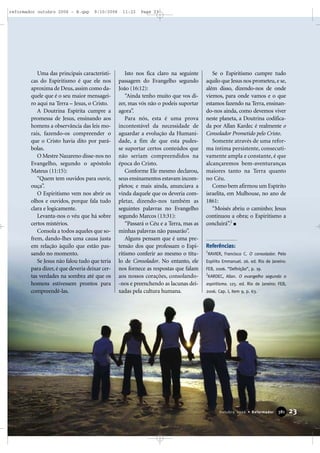 Uma das principais característi-
cas do Espiritismo é que ele nos
aproxima de Deus,assim como da-
quele que é o seu maior mensagei-
ro aqui na Terra – Jesus, o Cristo.
A Doutrina Espírita cumpre a
promessa de Jesus, ensinando aos
homens a observância das leis mo-
rais, fazendo-os compreender o
que o Cristo havia dito por pará-
bolas.
O Mestre Nazareno disse-nos no
Evangelho, segundo o apóstolo
Mateus (11:15):
“Quem tem ouvidos para ouvir,
ouça”.
O Espiritismo vem nos abrir os
olhos e ouvidos, porque fala tudo
clara e logicamente.
Levanta-nos o véu que há sobre
certos mistérios.
Consola a todos aqueles que so-
frem, dando-lhes uma causa justa
em relação àquilo que estão pas-
sando no momento.
Se Jesus não falou tudo que teria
para dizer, é que deveria deixar cer-
tas verdades na sombra até que os
homens estivessem prontos para
compreendê-las.
Isto nos fica claro na seguinte
passagem do Evangelho segundo
João (16:12):
“Ainda tenho muito que vos di-
zer, mas vós não o podeis suportar
agora”.
Para nós, esta é uma prova
incontestável da necessidade de
aguardar a evolução da Humani-
dade, a fim de que esta pudes-
se suportar certos conteúdos que
não seriam compreendidos na
época do Cristo.
Conforme Ele mesmo declarou,
seus ensinamentos estavam incom-
pletos; e mais ainda, anunciava a
vinda daquele que os deveria com-
pletar, dizendo-nos também as
seguintes palavras no Evangelho
segundo Marcos (13:31):
“Passará o Céu e a Terra, mas as
minhas palavras não passarão”.
Alguns pensam que é uma pre-
tensão dos que professam o Espi-
ritismo conferir ao mesmo o títu-
lo de Consolador. No entanto, ele
nos fornece as respostas que falam
aos nossos corações, consolando-
-nos e preenchendo as lacunas dei-
xadas pela cultura humana.
Se o Espiritismo cumpre tudo
aquilo que Jesus nos prometeu,e se,
além disso, dizendo-nos de onde
viemos, para onde vamos e o que
estamos fazendo na Terra, ensinan-
do-nos ainda, como devemos viver
neste planeta, a Doutrina codifica-
da por Allan Kardec é realmente o
Consolador Prometido pelo Cristo.
Somente através de uma refor-
ma íntima persistente, consecuti-
vamente ampla e constante, é que
alcançaremos bem-aventuranças
maiores tanto na Terra quanto
no Céu.
Como bem afirmou um Espírito
israelita, em Mulhouse, no ano de
1861:
“Moisés abriu o caminho; Jesus
continuou a obra; o Espiritismo a
concluirá”.2
Referências:
1
XAVIER, Francisco C. O consolador. Pelo
Espírito Emmanuel. 26. ed. Rio de Janeiro:
FEB, 2006. “Definição”, p. 19.
2
KARDEC, Allan. O evangelho segundo o
espiritismo. 125. ed. Rio de Janeiro: FEB,
2006. Cap. I, item 9, p. 63.
23Outubro 2006 • Reformador 338811
reformador outubro 2006 - B.qxp 9/10/2006 11:22 Page 23
 