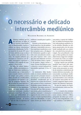 24 Reformador • Outubro 2006338822
História confirma que há
dez mil anos, no Egito, já
era corrente o intercâmbio
com os desencarnados. Assírios e
caldeus em épocas remotíssimas
praticavam a desobsessão. Na Pér-
sia (atual Irã) do século XIV antes
de Cristo, admitia-se que as almas
dos mortos eram protetoras dos
vivos. Foi naquele ambiente que
Zoroastro se comunicou com ele-
vados mensageiros espirituais e
concebeu o livro sagrado do mas-
deísmo, o Zend Avesta.
Na linha da cultura judaico-
-cristã, a Bíblia, com inúmeros re-
latos de fenômenos mediúnicos,
deixa patente que o intercâmbio
entre o mundo visível e o invisível
foi sempre uma prática natural,
demonstrando ser a mediunidade
um poderoso instrumento a ser-
viço do progresso humano. Por
ela, os irmãos do outro lado da vi-
da atendem caridosamente o nos-
so chamado ou vêm espontanea-
mente em nosso socorro, ofere-
cendo-nos orientação, conselho,
instrução e consolação. Não pou-
cas vezes, por solidariedade, ad-
vertem-nos quanto aos nossos atos
e propõem correções em nossos
projetos de vida, na esperança de
melhorar o mundo para o qual re-
tornarão.
Durante os três primeiros sécu-
los de nossa Era, o uso da mediuni-
dade para o intercâmbio com as es-
feras espirituais transformou-a em
fator propulsor para a divulgação
do Cristianismo, quando os após-
tolos eram naturalmente orienta-
dos pelos Espíritos sobre como
agir para mais fielmente servirem
à obra do Senhor. Paulo, o apósto-
lo dos gentios, chegou mesmo a
traçar normas disciplinares para
o exercício e correta realização do
intercâmbio espiritual. (I Cor., 12
e 14.)
Ao missionário Allan Kardec
coube, no entanto, estabelecer com
mais precisão princípios morais e
racionais para o correto uso da me-
diunidade, considerando que os
Espíritos são as almas dos homens
que viveram na Terra e continuam
envolvidos conosco, fazendo a nos-
sa História. Para tanto, escreveu O
Livro dos Médiuns. Nele encontra-
mos teorias sobre as manifestações
espíritas, instruções e orientações
seguras de como entrar em conta-
to com o mundo espiritual; alertas
sobre suas dificuldades, e os prin-
cípios morais que devem nortear
essa prática. A partir do Codifica-
dor, no âmbito da Doutrina Espí-
rita, toda produção mediúnica, se-
ja ela científica, filosófica ou reli-
giosa, passará pelo crivo da razão,
sendo analisada pelo seu conteú-
do e não pela forma nem pela sua
origem. Esse procedimento evita
que os falsos profetas da erratici-
dade tomem o lugar dos verdadei-
ros arautos do Cristo, na comple-
mentação da Terceira Revelação.
O grupo espírita que pretenda
produzir bons frutos pelo inter-
câmbio com os Espíritos deverá
tomar sérias precauções no senti-
do de minimizar a interferência de
mentes inferiores encarnadas e de-
sencarnadas na produção mediú-
nica final. Em virtude da delicade-
za do intercâmbio e com a intenção
de cooperar nessa prática tão ne-
cessária, resgatemos alguns ensina-
mentos dos Mentores espirituais.
No que diz respeito aos Espíri-
tos comunicantes, alerta-nos Em-
manuel:
– “[...] a maioria das entidades
comunicantes são verdadeiros ho-
mens comuns, relativos e falhos,
porquanto são almas que conser-
vam, às vezes integralmente, o seu
corpo somático e cujo habitat é o
O necessário e delicado
intercâmbio mediúnico
A
WALDEHIR BEZERRA DE ALMEIDA
reformador outubro 2006 - B.qxp 9/10/2006 11:22 Page 24
 