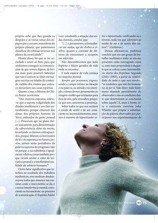 próprio orbe que lhes guarda os
despojos e as vastas zonas dos es-
paços que o cercam, atmosferas do
próprio planeta, que poderíamos
classificar de colônias terrenas nos
planos da erraticidade”.1
Diante disso, há que se ter se-
riedade e amor ao bem para que
venhamos conseguir as comunica-
ções de que somos dignos, da for-
ma mais pura possível. Sabemos
que não é comum se obter mensa-
gens escritas ou faladas de conteú-
do inédito dos irmãos que conos-
co mourejam nas casas espíritas.
Quanto a isso, o Mentor de Chi-
co Xavier acrescenta:
“Dos motivos expostos, infere-
-se que a suposta vulgaridade dos
ditados mediúnicos é um fato na-
turalíssimo, porque emanam das
almas dos próprios homens da
Terra, imbuídos de gosto pessoal
[...]. Procuram agir no plano físi-
co unicamente para demonstração
da sobrevivência além da morte,
levantando os ânimos enfraqueci-
dos, porque dilatam os horizontes
da fé e da esperança no futuro, po-
rém, jamais serão portadores da
palavra suprema do progresso, não
só porque a sua sabedoria é igual-
mente relativa,como também por-
que viriam anular o valor da ini-
ciativa pessoal e a insofismável rea-
lidade do arbítrio humano.”2
Outro fator significativo que in-
terfere no resultado dos trabalhos
mediúnicos, sem nenhum desdou-
ro para todos que atuamos nas reu-
niões onde o intercâmbio se dá, é
a nossa interferência mental, cons-
ciente ou inconsciente, no processo
de comunicação. O Espírito André
Luiz, estudando a atuação das on-
das mentais, conclui que:
“[...] o pensamento, a formular-
-se em ondas, age de cérebro a cé-
rebro, quanto a corrente de elé-
trons de transmissor a receptor,
em televisão.
Não desconhecemos que todo
Espírito é fulcro gerador de vida
onde se encontre.
E toda espécie de vida começa
no impulso mental.
Sempre que pensamos, expres-
sando o campo íntimo na ideação
e na palavra, na atitude e no exem-
plo, criamos formas-pensamentos ou
imagens-moldes que arrojamos para
fora de nós, pela atmosfera psíqui-
ca que nos caracteriza a presença.
Sobre todos os que nos aceitem
o modo de sentir e de ser, cons-
ciente ou inconscientemente, atua-
mos à maneira do hipnotizador so-
bre o hipnotizado, verificando-se o
inverso, toda vez que aderimos ao
modo de ser e de sentir dos ou-
tros”.3
(Grifamos.)
Dessas afirmativas, podemos
concluir que em um grupo de tra-
balho mediúnico todas as mentes
presentes estão interagindo entre
si, com mais propriedade à daque-
le que se coloca como intermediá-
rio direto dos Espíritos. Segundo
LIMA (2005), a partir da relativi-
dade de tudo o que nos envolve,
“se estabelece que não há fenôme-
no de per si: Vale dizer: todo fenô-
meno depende parcialmente do
observador e são as condições des-
te que determinam as conclusões
sobre aquele”. E, mais à frente, ci-
ta o eminente cientista John
Wheeler que propõe a substitui-
ção da palavra observador por par-
ticipante nas experimentações de
25Outubro 2006 • Reformador 338833
reformador outubro 2006 - B.qxp 9/10/2006 11:22 Page 25
 