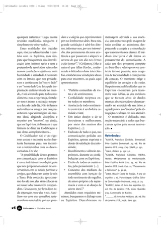 qualquer natureza.4
Logo, numa
reunião mediúnica ninguém é
simplesmente observador...
Essas realidades são trazidas
aqui, não para desestimular o con-
tato com os Espíritos, mas sim,
para que busquemos essa interlo-
cução com intento sério e sem a
pretensão de resultados acima das
nossas condições espirituais; com
humildade e seriedade. O contato
com os irmãos que nos precede-
ram e continuam do “outro lado”
e ao “nosso lado”, na luta pela im-
plantação da fraternidade no mun-
do, é um estímulo para todos nós:
alimenta-nos a esperança, fortale-
ce-nos o ânimo e encoraja-nos pa-
ra a luta de cada dia. Não isolemos
os familiares e amigos que nos pre-
cederam e que comungam do mes-
mo ideal, alegando disciplina e
respeito aos “mortos”, ou ainda,
que os Espíritos já disseram o que
tinham de dizer na Codificação e
nas obras complementares...
O Codificador não é tão rigo-
roso assim e encontra razões bas-
tante humanas para nos incenti-
var o intercâmbio com os desen-
carnados. Diz ele:
“A possibilidade de nos pormos
em comunicação com os Espíritos
é uma dulcíssima consolação, pois
que nos proporciona meio de con-
versarmos com os nossos parentes e
amigos, que deixaram antes de nós
a Terra. Pela evocação, aproxima-
mo-los de nós, eles vêm colocar-se
ao nosso lado,nos ouvem e respon-
dem. Cessa assim, por bem dizer, to-
da separação entre eles e nós. Auxi-
liam-nos com seus conselhos, teste-
munham-nos o afeto que nos guar-
dam e a alegria que experimentam
por nos lembrarmos deles. Para nós,
grande satisfação é sabê-los dito-
sos, informar-nos, por seu intermé-
dio, dos pormenores da nova exis-
tência a que passaram e adquirir a
certeza de que um dia nos iremos
a eles juntar”.5
(Grifamos.) Mas é
natural que Allan Kardec, conhe-
cendo a delicadeza desse intercâm-
bio, estabelecesse condições ideais
para esse encontro, as quais aqui
apresentamos:
• “Perfeita comunhão de vis-
tas e de sentimentos;
• Cordialidade recíproca en-
tre todos os membros;
• Ausência de todo sentimen-
to contrário à verdadeira ca-
ridade cristã;
• Um único desejo: o de se
instruírem e melhorarem,
por meio dos ensinos dos
Espíritos [...];
• Exclusão de tudo o que, nas
comunicações pedidas aos
Espíritos, apenas exprima o
desejo de satisfação da curio-
sidade;
• Recolhimento e silêncio res-
peitosos, durante as confa-
bulações com os Espíritos;
• União de todos os assisten-
tes, pelo pensamento [...];
• Concurso dos médiuns da
assembléia com isenção de
todo sentimento de orgulho,
de amor-próprio e de supre-
macia e com o só desejo de
serem úteis”.6
Atendidos esses requisitos mí-
nimos, busquemos o diálogo com
os Espíritos. Descubramos na
mensagem advinda a sua essên-
cia, sem optarmos pelo exagero de
tudo creditar ao animismo, des-
prezando a alegria e a consolação
que o momento nos oferece.O mé-
dium interpreta e dá forma ao
pensamento do comunicante. A
cada um dos presentes compete
atribuir-lhe o valor que o seu con-
texto íntimo permite, sem exage-
ros de racionalidade e com pureza
de coração. O momento exige o
equilíbrio do coração e da razão.
Respeitemos as dificuldades que os
Espíritos encontram para trans-
mitir suas idéias, as dos médiuns
que se tornam alvos de dardos
mentais de encarnados e desencar-
nados no exercício de seu labor, e
agradeçamos aos“mortos”pela ab-
negação e esforço em nos atender.
O momento é delicado, mas
muito necessário a todos que bus-
camos apoio para nossa renova-
ção.
Referências:
1
XAVIER, Francisco Cândido. Emmanuel.
Pelo Espírito Emmanuel. 25. ed. Rio de
Janeiro: FEB, 2005. Cap. XXVIII, p. 151.
2
Idem, ibidem. p. 151-152.
3
XAVIER, Francisco Cândido; VIEIRA,
Waldo. Mecanismos da mediunidade.
Pelo Espírito André Luiz. 25. ed. Rio de
Janeiro: FEB, 2006. Cap. 11, “Pensamento
e televisão”, p. 91-92.
4
LIMA, Moacir Costa de Araújo. A era do
espírito. 1. ed. Porto Alegre: Gráfica Edito-
ra Comunicação Impressa, 2005. p. 24.
5
KARDEC, Allan. O livro dos espíritos. 87.
ed. Rio de Janeiro: FEB, 2006. Questão
935. Comentário de Kardec.
6
______. O livro dos médiuns. 78. ed. Rio
de Janeiro: FEB, 2006. Item 341.
26 Reformador • Outubro 2006338844
reformador outubro 2006 - B.qxp 9/10/2006 11:22 Page 26
 