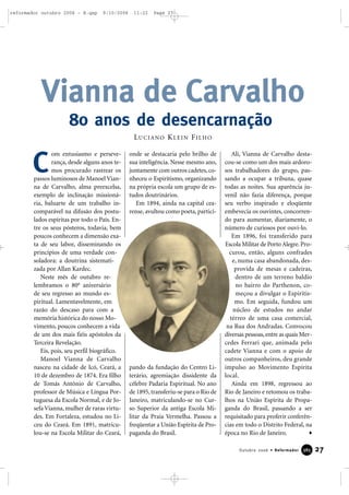 om entusiasmo e perseve-
rança, desde alguns anos te-
mos procurado rastrear os
passos luminosos de Manoel Vian-
na de Carvalho, alma preexcelsa,
exemplo de inclinação missioná-
ria, baluarte de um trabalho in-
comparável na difusão dos postu-
lados espíritas por todo o País. En-
tre os seus pósteros, todavia, bem
poucos conhecem a dimensão exa-
ta de seu labor, disseminando os
princípios de uma verdade con-
soladora: a doutrina sistemati-
zada por Allan Kardec.
Neste mês de outubro re-
lembramos o 80o
aniversário
de seu regresso ao mundo es-
piritual. Lamentavelmente, em
razão do descaso para com a
memória histórica do nosso Mo-
vimento, poucos conhecem a vida
de um dos mais fiéis apóstolos da
Terceira Revelação.
Eis, pois, seu perfil biográfico.
Manoel Vianna de Carvalho
nasceu na cidade de Icó, Ceará, a
10 de dezembro de 1874. Era filho
de Tomás Antônio de Carvalho,
professor de Música e Língua Por-
tuguesa da Escola Normal, e de Jo-
sefa Vianna, mulher de raras virtu-
des. Em Fortaleza, estudou no Li-
ceu do Ceará. Em 1891, matricu-
lou-se na Escola Militar do Ceará,
onde se destacaria pelo brilho de
sua inteligência. Nesse mesmo ano,
juntamente com outros cadetes,co-
nheceu o Espiritismo, organizando
na própria escola um grupo de es-
tudos doutrinários.
Em 1894, ainda na capital cea-
rense, avultou como poeta, partici-
pando da fundação do Centro Li-
terário, agremiação dissidente da
célebre Padaria Espiritual. No ano
de 1895, transferiu-se para o Rio de
Janeiro, matriculando-se no Cur-
so Superior da antiga Escola Mi-
litar da Praia Vermelha. Passou a
freqüentar a União Espírita de Pro-
paganda do Brasil.
Ali, Vianna de Carvalho desta-
cou-se como um dos mais ardoro-
sos trabalhadores do grupo, pas-
sando a ocupar a tribuna, quase
todas as noites. Sua aparência ju-
venil não fazia diferença, porque
seu verbo inspirado e eloqüente
embevecia os ouvintes, concorren-
do para aumentar, diariamente, o
número de curiosos por ouvi-lo.
Em 1896, foi transferido para
Escola Militar de Porto Alegre.Pro-
curou, então, alguns confrades
e, numa casa abandonada, des-
provida de mesas e cadeiras,
dentro de um terreno baldio
no bairro do Parthenon, co-
meçou a divulgar o Espiritis-
mo. Em seguida, fundou um
núcleo de estudos no andar
térreo de uma casa comercial,
na Rua dos Andradas. Convocou
diversas pessoas,entre as quais Mer-
cedes Ferrari que, animada pelo
cadete Vianna e com o apoio de
outros companheiros, deu grande
impulso ao Movimento Espírita
local.
Ainda em 1898, regressou ao
Rio de Janeiro e retomou os traba-
lhos na União Espírita de Propa-
ganda do Brasil, passando a ser
requisitado para proferir conferên-
cias em todo o Distrito Federal, na
época no Rio de Janeiro.
Vianna de Carvalho
80 anos de desencarnação
27Outubro 2006 • Reformador 338855
C
LUCIANO KLEIN FILHO
reformador outubro 2006 - B.qxp 9/10/2006 11:22 Page 27
 