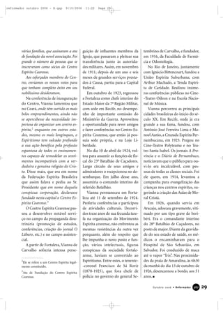 várias famílias, que assinaram a ata
de fundação da novel associação. Foi
grande o número de pessoas que se
inscreveram como sócios do Centro
Espírita Cearense.
Aos esforçados membros do Cen-
tro, enviamos os nossos votos para
que tenham completo êxito em seu
nobilíssimo desideratum.
Na conferência de inauguração
do Centro, Vianna lamentou que
no Ceará, onde têm surtido os mais
belos empreendimentos, ainda não
se apercebesse da necessidade im-
periosa de organizar um centro es-
pírita,2
enquanto em outros esta-
dos, mesmo os mais longínquos, o
Espiritismo tem sulcado profundo
a sua ação benéfica pela profusão
espantosa de todos os ensinamen-
tos capazes de remodelar os senti-
mentos incompatíveis com a ver-
dadeira e genuína religião do Cris-
to. Disse mais, que era em nome
da Federação Espírita Brasileira
que assim falava e pediu ao Sr.
Presidente que em nome daquela
conspícua corporação, declarasse
fundado nesta capital o Centro Es-
pírita Cearense.3
O Centro Espírita Cearense pas-
sou a desenvolver notável servi-
ço no campo da propaganda dou-
trinária (promoção de estudos,
conferências, criação do jornal O
Lábaro, etc.) e no campo assisten-
cial.
A partir de Fortaleza, Vianna de
Carvalho sofreria intensa perse-
guição de influentes membros da
Igreja, que passaram a pleitear sua
transferência junto às autorida-
des militares. Assim, em novembro
de 1911, depois de um ano e seis
meses de grandes serviços presta-
dos à Causa, partiu para a Capital
Federal.
Em outubro de 1923, regressou
a Fortaleza como chefe interino do
Estado Maior da 7a
Região Militar,
com sede em Recife, no desempe-
nho de importante comissão do
Ministério da Guerra. Aproveitou
a oportunidade para rever amigos
e fazer conferências no Centro Es-
pírita Cearense, que então já pos-
suía sede própria, e na Loja Li-
berdade.
No dia 10 de abril de 1924, vol-
tou para assumir as funções de fis-
cal do 23o
Batalhão de Caçadores.
Largo círculo de seus amigos e
admiradores o recepcionou no de-
sembarque. Em julho desse ano,
assumiria o comando interino do
referido Batalhão.
Vianna permaneceu em Forta-
leza até 11 de setembro de 1924.
Proferiu conferências e participou
de atividades culturais. Decorri-
dos treze anos de sua fecunda tare-
fa na organização do Movimento
Espírita cearense, não enfrentou as
mesmas resistências da outra vez
porquanto, além do respeito que
lhe impunha o novo posto e fun-
ção, vários intelectuais, figuras
conspícuas da sociedade fortale-
zense, haviam se convertido ao
Espiritismo. Entre estes, o tenente-
-coronel Francisco de Sá Roriz
(1870-1925), que fora chefe de
polícia no governo do general Se-
tembrino de Carvalho, e fundador,
em 1916, da Faculdade de Farmá-
cia e Odontologia.
No Rio de Janeiro, juntamente
com Ignácio Bittencourt, fundou a
União Espírita Suburbana; com
Arthur Machado, a Tenda Espíri-
ta de Caridade. Realizou inúme-
ras conferências públicas no Cine-
-Teatro Odeon e na Escola Nacio-
nal de Música.
Vianna percorreu as principais
cidades brasileiras do início do sé-
culo XX. Em Recife, onde já era
grande a sua fama, fundou, com
Antônio José Ferreira Lima e Ma-
noel Aarão, a Cruzada Espírita Per-
nambucana, em 1923. Pregou no
Cine-Teatro Polyteama e no Tea-
tro Santa Isabel. Os jornais A Pro-
víncia e o Diário de Pernambuco,
noticiavam que o público para ou-
vi-lo era incalculável, com pes-
soas de todas as classes sociais. Foi
ele quem, em 1914, levantou a
campanha para evangelização das
crianças nos centros espíritas, su-
gerindo a criação das Aulas de Mo-
ral Cristã.
Em 1926, quando servia em
Aracaju, adoeceu gravemente, viti-
mado por um tipo grave de beri-
béri. Era o comandante interino
do 28o
Batalhão de Caçadores, no
posto de major. Diante da gravida-
de do seu estado de saúde, os mé-
dicos o encaminharam para o
Hospital de São Sebastião, em
Salvador. Foi conduzido de maca
até o vapor “Íris”. Nas proximida-
des da praia de Amaralina, às 6h30
da manhã do dia 13 de outubro de
1926, desencarnou a bordo, aos 51
anos.
29Outubro 2006 • Reformador 338877
2
Ele se refere a um Centro Espírita legal-
mente constituído.
3
Ata de Fundação do Centro Espírita
Cearense.
reformador outubro 2006 - B.qxp 9/10/2006 11:22 Page 29
 