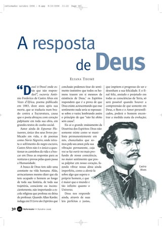 30 Reformador • Outubro 2006338888
eus! ó Deus! onde es-
tás que não respon-
des?”, escrevia Antô-
nio Frederico de Castro Alves em
Vozes d’África, poema publicado
em 1883, doze anos após sua
morte, que se traduziu num bra-
do contra a Escravatura, causa
que o poeta abraçou com coração
palpitante em toda sua obra, em
grandes textos de cunho social.
Autor ainda de Espumas Flu-
tuantes, único dos seus livros pu-
blicado em vida, e de poemas
como Navio Negreiro, onde retra-
ta o sofrimento do negro escravo,
Castro Alves não é o único a ques-
tionar os caminhos da vida e a bus-
car em Deus as respostas para as
venturas e provas pelas quais passa
a Humanidade.
A busca de Deus tem sido uma
constante na vida humana. Aliás,
arriscaríamos mesmo dizer que ela
tem ocupado o homem ao longo
de toda sua história, de toda sua
trajetória, consciente ou incons-
cientemente, não importando a es-
cola religiosa que professa ou deixa
de professar. Quando Allan Kardec
indaga em O Livro dos Espíritos que
conclusão podemos tirar do senti-
mento instintivo que todos os ho-
mens trazem em si mesmos da
existência de Deus,1
os Espíritos
respondem que é a prova de que
Deus existe; acrescentando que esse
sentimento nada seria se repousas-
se sobre o vazio; lembrando assim
o princípio de que “não há efeito
sem causa”.
Eis aí o grande ensinamento da
Doutrina dos Espíritos: Deus não
somente existe como se mani-
festa permanentemente em
nós, chancelados que so-
mos pelo seu amor,pela sua
vibração permanente, cuja
voz se faz ouvir no mais pro-
fundo de nossa consciência,
no maior sentimento que pos-
sa palpitar em nosso coração, fa-
zendo vibrar nossa alma ainda
imperfeita, como a alertá-la
sobre algo que supera o
próprio homem, e que
é maior que o mundo e
tão infinito quanto o
Universo.
Deus nos responde
ainda, através de suas
leis perfeitas e justas,
que impõem o progresso do ser e
desenham a sua felicidade. E o fi-
nal feliz, ansiado e projetado em
todas as consciências da Terra, só
será possível quando houver a
compreensão de que somente em
Deus, o Bem e o Amor personifi-
cados, poderá o homem encon-
trar a medida exata da evolução;
A resposta
de DeusELIANA THOMÉ
“D
Castro
Alves
reformador outubro 2006 - B.qxp 9/10/2006 11:22 Page 30
 