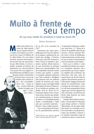 ulheres têm Alma? Con-
versas de Além-túmulo
com os Espíritos Mozart
e Chopin, Um Espírito nos Fune-
rais de seu Corpo, Os Milhões do
Sr. Allan Kardec. Foi com títulos
atraentes, assuntos interessantes e
um incrível senso de oportunida-
de que Allan Kardec se tornou o
melhor jornalista da história do
Espiritismo. Ler a Revista Espírita
é um prazer. Nas suas páginas es-
tão perfeitamente atendidos os que
desejam estudar o Espiritismo
de forma séria e os que são
atraídos pelas notícias le-
ves e por curiosidades.
Nesse caso – justiça se
faça – o maior mérito de
Kardec foi seguir com
rigor a orien-
tação dada a
ele no dia 15 de novembro de
1857.*
Exatamente sete meses após a
publicação de O Livro dos Espíritos,
ele já cogitava a publicação de um
jornal para divulgar a Doutrina.
Temia que outros lhe tomassem a
frente. Evocou os Espíritos e apre-
sentou o projeto. Afinal, tratava-se
de uma ferramenta de interação
direta com o grande público. Com
ela,o Espiritismo sairia dos círculos
restritos para ganhar o mundo.
A orientação espiritual confirmou
essa visão avançada: a divulgação
pela imprensa seria um poderoso
auxiliar da Doutrina que nascia.
Registre-se que a mensagem obtida
pela médium Ermance Dufaux po-
de ser incluída em qualquer com-
pêndio atual de Teoria da Co-
municação. Sugeria evitar a mono-
tonia, buscar assuntos que atendes-
sem simultaneamente ao homem
de ciência e à curiosidade popular;
manter a periodicidade; e cuidar
para que a primeira impressão –
decisiva – fosse a melhor possível.
Uma recomendação dos Espíri-
tos foi particularmente preciosa:
“A apresentá-lo defeituoso, melhor
será nada fazer [...]”. Nascia ali a
diretriz de qualidade editorial que
norteou a Revista enquanto Kar-
dec esteve à frente da publicação.
Lições importantes nos dias atuais,
em que se ensaia a estruturação de
uma comunicação social espírita.
Antes que se atribua o senso
jornalístico de Kardec tão-somen-
te à orientação espiritual, vale a
pena lembrar que muitos requisi-
tos exigidos pelo jornalismo são
detectáveis nele bem antes do
aparecimento da Revista Espírita:
argúcia, discernimento perante as
informações, bagagem intelectual,
adoção de procedimentos como
checagem da informação e, claro,
ser um ótimo perguntador. Quem
negaria que essas são algumas das
mais marcantes características de
Rivail, todas decisivas nas obras
da Codificação?
Acredite: além de leitura estimu-
lante, a Revista Espírita é ideal para
quem deseja conhecer o homem
Allan Kardec. Ali, ele expõe múlti-
plas facetas. Se o jornalista se reve-
la no texto direto e na seleção de as-
suntos que prendem a atenção, o
ser humano encantador surge em
comentários sobre as coisas de seu
Muito à frente de
seu tempo
M
Há 150 anos, Kardec fez jornalismo à moda do século XXI
SÔNIA ZAGHETTO
32 Reformador • Outubro 2006339900
*Obras póstumas. Ed. Especial. Segunda
Parte, “A Revista Espírita”, p. 356-357.
reformador outubro 2006 - B.qxp 9/10/2006 11:22 Page 32
 