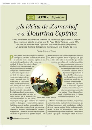 ara a grande maioria dos espíritas, as idéias e a
ideologia de Zamenhof se mostram em absolu-
ta harmonia com a Doutrina Espírita, o que,
entretanto, não significa haver sobre o tema una-
nimidade de juízo. Em primeiro lugar,
pelo fato de que – ainda quando isso
nos pareça estranho – existem espí-
ritas que não aceitam o esperan-
to, nem como língua, nem co-
mo ideal. Em segundo lugar,
porque entre alguns não-es-
píritas a harmonia entre Es-
perantismo e Espiritismo
parece causar algum descon-
forto, talvez por nisso enxer-
garem uma ameaça à neutrali-
dade tão necessária e tão defendi-
da pela língua. Impõe-se, portanto,
um esclarecimento sobre esse juízo er-
rôneo, uma vez que tal semelhança de
idéias absolutamente não lhes consti-
tui qualquer ameaça – pelo contrário, traz benefícios
a ambos os ideais, pois, a bem considerar, esperanto e
Espiritismo somente ganham com essa harmonia.
Além disso, não se pode afirmar que somente a
ética espírita se mostra harmônica e afim com a ética
do esperanto. Também a ética de outras religiões –
certamente de quase todas as grandes religiões – tem
pontos de contato com a ética do esperanto. Nesse sen-
tido, dever-se-ia propor, em vez de oposição, um aper-
to de mãos entre todos os movimentos que sincera-
mente se empenham pelo bem da Humanidade.
Em face, portanto, dessas incompreen-
sões – felizmente não muito numero-
sas – vale a pena reflexionar sobre
os vínculos objetivos entre o
Espiritismo e o pensamento de
Zamenhof. Deveríamos, mes-
mo, divulgá-los com mais fre-
qüência, tão grande é a im-
portância desses vínculos.
Zamenhof era, de acordo
com os ensinos dos Espíritos,
um típico missionário.A propó-
sito,recordemos o que se encontra
no capítulo VII de O Evangelho se-
gundo o Espiritismo, item 13, “Missão
do homem inteligente na Terra”:
“Não vos ensoberbais do que sabeis, porquanto es-
se saber tem limites muito estreitos no mundo em que
habitais. Suponhamos sejais sumidades em inteligên-
cia neste planeta: nenhum direito tendes de envaide-
cer-vos. Se Deus, em seus desígnios, vos fez nascer
num meio onde pudestes desenvolver a vossa inteli-
gência, é que quer a utilizeis para o bem de todos; é
As idéias de Zamenhof
e a Doutrina Espírita
P
34 Reformador • Outubro 2006339922
A FEB e o Esperanto
PAULO SÉRGIO VIANA
Como anunciamos no número de setembro de Reformador, reproduzimos a seguir o
texto-resumo da palestra proferida pelo Dr. Paulo Sérgio Viana, de Lorena (SP),
em uma das reuniões sobre Espiritismo realizadas dentro do programa do
41º Congresso Brasileiro de Esperanto (Campinas, 15 a 19 de julho de 2006)
Paulo Sérgio em sua alocução
reformador outubro 2006 - B.qxp 9/10/2006 11:22 Page 34
 