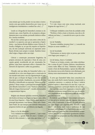 uma missão que vos dá, pondo-vos nas mãos o instru-
mento com que podeis desenvolver, por vossa vez, as
inteligências retardatárias e conduzi-las a ele.[...]”
Lendo-se a biografia de Zamenhof, constata-se cla-
ramente que, como Espírito, ele se preparou adequa-
damente para a sua missão, portando intelecto refina-
do e imensa modéstia.
Há um fato curioso que se nota entre a obra de Za-
menhof e os aspectos com que se apresenta o Espiri-
tismo – sua famosa divisão didática como Ciência, Fi-
losofia e Religião: se, no que diz respeito ao Espiritis-
mo, ela tem aceitação universal, no esperanto seme-
lhante divisão nem sempre é notada. Também Zame-
nhof erigiu a língua sobre um tripé:
Ciência: a construção puramente lingüística da
própria estrutura do esperanto é fruto de uma con-
cepção genial, reconhecida até por renomados lin-
güistas, cujas bases repousam sobre o chamado Fun-
damento do Esperanto e sobre sua gramática.
Filosofia: está nas idéias de Zamenhof sobre a ne-
cessidade de se criar uma língua para a construção de
um mundo mais justo e em sua argumentação no sen-
tido de que a evolução da língua se deve dar no seio
da própria sociedade. Atualmente, esse ponto de vista
filosófico é identificado na expressão“democracia lin-
güística”. Nesse campo, o principal documento legado
pelo filósofo Zamenhof é a tese “Essência e Futuro da
Idéia de Língua Internacional”– modelo de raciocínio
e argumentação lógicos.
Religião:não obstante opiniões contrárias,Zamenhof
não hesitou em lançar sua língua em ligação com a idéia
de uma Força Superior – Deus. Dentro desse aspecto, o
principal documento é sua famosa “Prece sob o Estan-
darte Verde”, de cujo inesquecível conteúdo destacamos
pequenos trechos em que se evidencia essa ligação.
Deus e a Lei de Adoração:
“A ti,ó mistério incorpóreo e potente [...] que o mun-
do governas [...] grande fonte de amor e verdade [...]
fonte de vida constante [...] que crias, que reinas [...]”
Fé raciocinada:
“A ti não vimos com uma crença nacional, com
dogmas de cego fervor [...]”
Civilização verdadeira como fruto da caridade cristã:
“Perfeitos e belos criaste os homens, mas eles se di-
vidiram em lutas, [...] concede de novo a paz às crian-
ças [...]”
Lei do Trabalho:
“Juramos trabalhar, juramos lutar [...] concede tua
bênção ao nosso trabalho [...]”
Lei de Sociedade:
“Destruamos os muros entre os povos, que ruirão
com fragor para sempre [...]”
Lei de Justiça, Amor e Caridade:
“Unam-se os irmãos, avante, com mãos entrelaça-
das e armas de paz! Cristãos, hebreus, muçulmanos,
somos todos filhos de Deus. Tenhamos sempre em
mente o bem da Humanidade, e apesar das dificulda-
des, lancemo-nos ao alvo fraterno com obstinação, sem
detença nem estacionamento. Avante, sem cessar!”
É certo que Zamenhof tinha clara consciência de
que, não sendo fácil à mente humana compreender a
verdadeira natureza e a essência de Deus, é todavia
possível aspirar à observância de suas leis, o que cer-
tamente constituiu o principal objetivo de sua vida.
Aos espíritas causa forte impressão a maneira sutil,
delicada e ao mesmo tempo firme com que ele condu-
ziu a implantação da revolucionária idéia de uma lín-
gua internacional.
É evidente que as línguas vivas sempre carregam,
no seu próprio terreno cultural, alguma ideologia.
Mas, com o esperanto, o mundo viu pela primeira
vez uma língua que expressa uma filosofia e uma
ética – em forma mais vasta e ambiciosa do que
qualquer outra língua. E é o Espiritismo que nos for-
nece explicação para esse fato extraordinário: o espe-
ranto é obra de um missionário igualmente extraor-
dinário, para isso preparado nas Altas Esferas do Mun-
do Espiritual.
35Outubro 2006 • Reformador 339933
reformador outubro 2006 - B.qxp 9/10/2006 11:23 Page 35
 