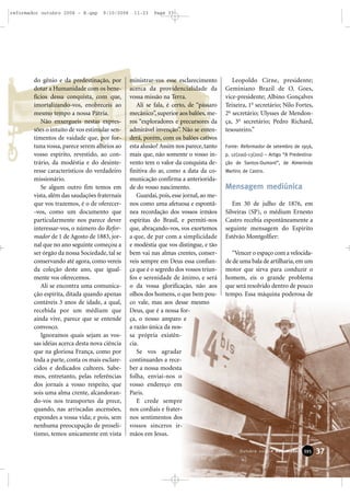 do gênio e da predestinação, por
dotar a Humanidade com os bene-
fícios dessa conquista, com que,
imortalizando-vos, enobreceis ao
mesmo tempo a nossa Pátria.
Não enxergueis nestas expres-
sões o intuito de vos estimular sen-
timentos de vaidade que, por for-
tuna vossa, parece serem alheios ao
vosso espírito, revestido, ao con-
trário, da modéstia e do desinte-
resse característicos do verdadeiro
missionário.
Se algum outro fim temos em
vista, além das saudações fraternais
que vos trazemos, é o de oferecer-
-vos, como um documento que
particularmente nos parece dever
interessar-vos, o número do Refor-
mador de 1 de Agosto de 1883, jor-
nal que no ano seguinte começou a
ser órgão da nossa Sociedade, tal se
conservando até agora, como vereis
da coleção deste ano, que igual-
mente vos oferecemos.
Ali se encontra uma comunica-
ção espírita, ditada quando apenas
contáveis 3 anos de idade, a qual,
recebida por um médium que
ainda vive, parece que se entende
convosco.
Ignoramos quais sejam as vos-
sas idéias acerca desta nova ciência
que na gloriosa França, como por
toda a parte, conta os mais esclare-
cidos e dedicados cultores. Sabe-
mos, entretanto, pelas referências
dos jornais a vosso respeito, que
sois uma alma crente, alcandoran-
do-vos nos transportes da prece,
quando, nas arriscadas ascensões,
expondes a vossa vida; e pois, sem
nenhuma preocupação de proseli-
tismo, temos unicamente em vista
ministrar-vos esse esclarecimento
acerca da providencialidade da
vossa missão na Terra.
Ali se fala, é certo, de “pássaro
mecânico”, superior aos balões, me-
ros “exploradores e precursores da
admirável invenção”. Não se enten-
derá, porém, com os balões cativos
esta alusão? Assim nos parece, tanto
mais que, não somente o vosso in-
vento tem o valor da conquista de-
finitiva do ar, como a data da co-
municação confirma a anteriorida-
de do vosso nascimento.
Guardai, pois, esse jornal, ao me-
nos como uma afetuosa e espontâ-
nea recordação dos vossos irmãos
espíritas do Brasil, e permiti-nos
que, abraçando-vos, vos exortemos
a que, de par com a simplicidade
e modéstia que vos distingue, e tão
bem vai nas almas crentes, conser-
veis sempre em Deus essa confian-
ça que é o segredo dos vossos triun-
fos e serenidade de ânimo, e será
o da vossa glorificação, não aos
olhos dos homens, o que bem pou-
co vale, mas aos desse mesmo
Deus, que é a nossa for-
ça, o nosso amparo e
a razão única da nos-
sa própria existên-
cia.
Se vos agradar
continuardes a rece-
ber a nossa modesta
folha, enviai-nos o
vosso endereço em
Paris.
E crede sempre
nos cordiais e frater-
nos sentimentos dos
vossos sinceros ir-
mãos em Jesus.
Leopoldo Cirne, presidente;
Geminiano Brazil de O. Goes,
vice-presidente; Albino Gonçalves
Teixeira, 1o
secretário; Nilo Fortes,
2o
secretário; Ulysses de Mendon-
ça, 3o
secretário; Pedro Richard,
tesoureiro.”
Fonte: Reformador de setembro de 1956,
p. 12(200)-13(201) – Artigo “A Predestina-
ção de Santos-Dumont”, de Almerindo
Martins de Castro.
Mensagem mediúnica
Em 30 de julho de 1876, em
Silveiras (SP), o médium Ernesto
Castro recebia espontâneamente a
seguinte mensagem do Espírito
Estêvão Montgolfier:
“Vencer o espaço com a velocida-
de de uma bala de artilharia, em um
motor que sirva para conduzir o
homem, eis o grande problema
que será resolvido dentro de pouco
tempo. Essa máquina poderosa de
37Outubro 2006 • Reformador 339955
reformador outubro 2006 - B.qxp 9/10/2006 11:23 Page 37
 