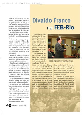 condução não há de ser uma uto-
pia, não. O missionário, que traz es-
se aperfeiçoamento à Terra, já se
acha entre vós. O progresso da via-
ção aérea, que tantos prosélitos tem
achado e tantas vítimas há feito, não
está, portanto, longe de realizar-se.
O aperfeiçoamento de qualquer
ciência depende do tempo e do
estado da Humanidade para rece-
bê-lo.
A locomotiva, esse gigante que
avassala os desertos e vence as dis-
tâncias, será um insignificante in-
vento ante o pássaro colossal, que,
qual condor dos Andes, percorrerá
o espaço, conduzindo em suas
soberbas asas os homens de vários
continentes.
Os balões, meros exploradores e
precursores da admirável invenção,
nada, pois, serão perante o belo e
portentoso pássaro mecânico.
Esse Deus de bondade e de mise-
ricórdia, que nada concede antes da
hora marcada, deixa primeiramen-
te que seus filhos trabalhem em
procura da sabedoria, e depois que
eles se têm esforçado em descobrir
a Verdade, aí então lhes envia um
raio de sua divina luz.
Já vêem, ó mortais, que a navega-
ção aérea não será um sonho, não,
mas sim uma brilhante realidade.
O tempo, que vem próximo, vos
dará o conhecimento desse estu-
pendo motor.
Brasil, tu que foste o berço dessa
grande descoberta, serás em breve
o país escolhido para demonstrar a
força dessa grandiosa máquina
aérea. Eis o prognóstico que vos
dou, ó brasileiros!”
Fonte: Idem, ibidem. p. 9(197).
38 Reformador • Outubro 2006339966 Reformador • Outubro 2006
Cumprindo o já tra-
dicional ciclo de pales-
tras no Rio de Janeiro,
Divaldo Pereira Franco
atraiu, no dia 30 de
julho, um público de
aproximadamente 900
pessoas à Sede Sec-
cional da FEB, na Ave-
nida Passos, no
30.
Em memorável ses-
são, cuja mesa de tra-
balhos foi composta
por Nestor João Ma-
sotti, presidente da Ca-
sa, e Juvanir Borges de
Souza, seu antecessor, Divaldo,
com o inconfundível brilho de
sua inspirada oratória, brindou
os presentes com riquíssima ex-
posição a respeito de temas atua-
líssimos, tais como a preparação
da Nova Era através da reencar-
nação de Espíritos especialmen-
te preparados para as fecundas
transformações sociais; a necessi-
dade de que os adeptos da Dou-
trina Espírita sustentem o crité-
rio seguro de Allan Kardec como
base insubstituível de sua boa
condução; e o irresistível magne-
tismo dos ensinos e exemplos de
Jesus sobre as almas de boa von-
tade, independentemente de suas
confissões religiosas.
Esperamos, de todo o coração,
que Divaldo, esse querido irmão,
amado por todos os espíritas do
Brasil e de além-fronteiras, amigo
incondicional da Casa de Ismael,
aqui retorne no ano vindouro
para nova semeadura de luz.
Divaldo Franco
na FEB-Rio
Divaldo falando; atrás, sentados, Nestor
João Masotti e Juvanir Borges de Souza
reformador outubro 2006 - B.qxp 9/10/2006 11:23 Page 38
 