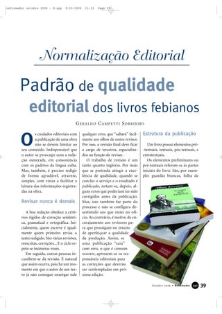 s cuidados editoriais com
a publicação de uma obra
não se devem limitar ao
seu conteúdo. Indispensável que
o autor se preocupe com a reda-
ção esmerada, em consonância
com os padrões da língua culta.
Mas, também, é preciso redigir
de forma agradável, atraente,
simples, com vistas a facilitar a
leitura das informações registra-
das na obra.
Revisar nunca é demais
A boa redação obedece a crité-
rios rígidos de correção semânti-
ca, gramatical e ortográfica. Ini-
cialmente, quem escreve é igual-
mente quem primeiro revisa o
texto redigido. São várias revisões,
reescritas, correções... E o ciclo re-
pete-se inúmeras vezes.
Em seguida, outras pessoas in-
cumbem-se da revisão. É natural
que assim ocorra, pois há um mo-
mento em que o autor de um tex-
to já não consegue enxergar nele
qualquer erro, que “saltará” facil-
mente aos olhos de outro revisor.
Por isso, a revisão final deve ficar
a cargo de terceiros, especializa-
dos na função de revisar.
O trabalho de revisão é um
tanto quanto inglório. Por mais
que se pretenda atingir a exce-
lência de qualidade, quando se
conclui o serviço e o resultado é
publicado, notam-se, depois, al-
guns erros que poderiam ter sido
corrigidos antes da publicação.
Mas, isso também faz parte do
processo e não se configura de-
sestímulo aos que estão no ofí-
cio. Ao contrário, é motivo de en-
corajamento aos revisores pa-
ra que prossigam no intuito
de aperfeiçoar a qualidade
da produção. Assim, se
uma publicação “saiu”
com erro, o que é comum
ocorrer, apressem-se os res-
ponsáveis editoriais para
as correções que deverão
ser contempladas em pró-
xima edição.
Estrutura da publicação
Um livro possui elementos pré-
-textuais, textuais, pós-textuais, e
extratextuais.
Os elementos preliminares ou
pré-textuais referem-se às partes
iniciais do livro. São, por exem-
plo: guardas brancas, folha de
O
GERALDO CAMPETTI SOBRINHO
Normalização Editorial
Padrão de qualidade
editorial dos livros febianos
39Outubro 2006 • Reformador 339977
reformador outubro 2006 - B.qxp 9/10/2006 11:23 Page 39
 