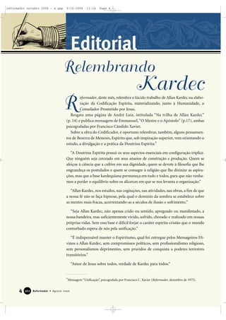 4 Reformador • Agosto 2006336622
Editorial
eformador, deste mês, relembra o lúcido trabalho de Allan Kardec na elabo-
ração da Codificação Espírita, materializando, junto à Humanidade, o
Consolador Prometido por Jesus.
Resgata uma página de André Luiz, intitulada “Na trilha de Allan Kardec”
(p. 14) e publica mensagem de Emmanuel,“O Mestre e o Apóstolo” (p.17), ambas
psicografadas por Francisco Cândido Xavier.
Sobre a obra do Codificador, é oportuno relembrar, também, alguns pensamen-
tos de Bezerra de Menezes, Espírito que, sob inspiração superior, vem orientando o
estudo, a divulgação e a prática da Doutrina Espírita:*
“A Doutrina Espírita possui os seus aspectos essenciais em configuração tríplice.
Que ninguém seja cerceado em seus anseios de construção e produção. Quem se
afeiçoe à ciência que a cultive em sua dignidade, quem se devote à filosofia que lhe
engrandeça os postulados e quem se consagre à religião que lhe divinize as aspira-
ções, mas que a base kardequiana permaneça em tudo e todos, para que não venha-
mos a perder o equilíbrio sobre os alicerces em que se nos levanta a organização.”
“Allan Kardec, nos estudos, nas cogitações, nas atividades, nas obras, a fim de que
a nossa fé não se faça hipnose, pela qual o domínio da sombra se estabelece sobre
as mentes mais fracas, acorrentando-as a séculos de ilusão e sofrimento.”
“Seja Allan Kardec, não apenas crido ou sentido, apregoado ou manifestado, a
nossa bandeira, mas suficientemente vivido, sofrido, chorado e realizado em nossas
próprias vidas. Sem essa base é difícil forjar o caráter espírita-cristão que o mundo
conturbado espera de nós pela unificação.”
“É indispensável manter o Espiritismo, qual foi entregue pelos Mensageiros Di-
vinos a Allan Kardec, sem compromissos políticos, sem profissionalismo religioso,
sem personalismos deprimentes, sem pruridos de conquista a poderes terrestres
transitórios.”
“Amor de Jesus sobre todos, verdade de Kardec para todos.”
*Mensagem “Unificação”, psicografada por Francisco C. Xavier (Reformador, dezembro de 1975).
R
Relembrando
Kardec
reformador outubro 2006 - a.qxp 9/10/2006 11:14 Page 4
 