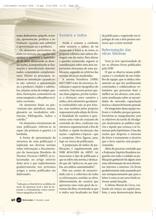 40 Reformador • Outubro 2006339988
rosto, dedicatória, epígrafe, sumá-
rio, apresentação, prefácio e in-
trodução (quando esta substitui
a apresentação ou o prefácio).
Os elementos particulares do
texto ou textuais são aqueles que
ajudam a aumentar a legibilida-
de da obra, destacando as diver-
sas seções, acompanhando as ilus-
trações e introduzindo determi-
nados comentários complemen-
tares. Dentre os principais, in-
cluem-se: introdução (quando es-
ta não substitui a apresentação
ou o prefácio), títulos e subtítu-
los, citações, notas de rodapé, qua-
dros, ilustrações, comentários ou
notas marginais e cabeçalhos ou tí-
tulos correntes.
Os elementos finais ou pós-
-textuais são: apêndices, anexos,
glossário ou vocabulário, refe-
rências, bibliografia, índice e
colofão.*
Os elementos extratextuais de
uma publicação referem-se às
capas (da primeira à quarta) e à
lombada.
A forma de apresentação da
estrutura de uma publicação é
explicada nas diversas normas
sobre informação e documenta-
ção da Associação Brasileira de
Normas Técnicas (ABNT) já re-
lacionadas no artigo anterior
desta série e que explicitaremos
gradativamente nos próximos
artigos a serem publicados em
Reformador.
Sumário e índice
Ainda é comum a confusão
entre sumário e índice, de tal
forma que o leitor e, às vezes, os
próprios editores não sabem dis-
tinguir um do outro. Para deixar
a questão esclarecida, seguem as
considerações sobre estes dois im-
portantes elementos de uma pu-
blicação, segundo os critérios das
normas técnicas atualizadas.
A norma brasileira (NBR)
6027/2003 trata da estrutura, lo-
calização e aspecto tipográfico do
sumário. Esta norma possui ape-
nas duas páginas, porém esclare-
ce a distinção entre sumário e
índice, dois elementos geralmen-
te confundidos não só por leito-
res, mas também pelos próprios
responsáveis pela edição de livros.
A finalidade do sumário é apre-
sentar uma visão de conjunto do
conteúdo da obra, conforme sua
estrutura organizacional, a fim de
facilitar a rápida localização das
seções – capítulos e tópicos – que
a compõem. Deve figurar, pois,
logo no início da publicação.
A preparação de índice de pu-
blicações é regulamentada pela
NBR 6034/2004 da ABNT. Ao
mencionar o tipo de publicação a
que se refere esta norma, é destaca-
do que ela “aplica-se, no que cou-
ber, aos índices automatizados”.
Pelo seu caráter de exaustivi-
dade, isto é, a cobertura de todas
as informações contidas na obra,
diferentemente do sumário que
apresenta uma visão geral da es-
trutura da obra, recomenda-se que
o índice seja localizado no final
da publicação, e registrado em ti-
pologia de um a dois pontos me-
nores que o texto normal.
Reformatação das
obras febianas
Você já teve oportunidade de
ver os últimos livros publicados
pela FEB?
O que se observa nessas publi-
cações é o resultado de um traba-
lho de equipe, que se dedica zelo-
samente ao que faz: profissionais
contratados e colaboradores vo-
luntários que procuram fazer o
melhor ao seu alcance, com cons-
tante atualização sobre as necessi-
dades do mercado, capacitação
técnica e desenvolvimento pessoal.
Os integrantes dessa equipe rea-
lizam o trabalho porque gostam.
Envolvem-se integralmente com
os objetivos da tarefa de divulga-
ção doutrinária ao público espí-
rita e àquele que começa a se in-
teressar pelo Espiritismo. Uma das
razões que desperta o interesse
do leitor é exatamente o atrativo
que o livro espírita vem propor-
cionando.
Além do precioso conteúdo que
a Federação Espírita Brasileira res-
guarda com todo o cuidado, as pu-
blicações ganharam há alguns anos
uma reformatação de seus elemen-
tos internos e externos. Os livros
gradativamente estão passando por
um reempacotamento que para o
leitor é como se um novo título es-
tivesse sendo lançado.
A última Bienal do Livro, rea-
lizada em março na capital pau-
lista, é uma demonstração dessa
*Indicação, no final do livro ou folheto, do
nome do impressor, local e data da im-
pressão e, eventualmente, outras caracte-
rísticas tipográficas da obra.
reformador outubro 2006 - B.qxp 9/10/2006 11:23 Page 40
 