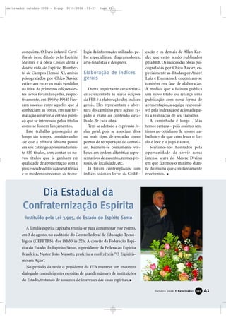 conquista. O livro infantil Carti-
lha do bem, ditado pelo Espírito
Meimei e a obra Contos desta e
doutra vida, do Espírito Humber-
to de Campos (Irmão X), ambos
psicografados por Chico Xavier,
estiveram entre os mais vendidos
na feira. As primeiras edições des-
tes livros foram lançadas, respec-
tivamente, em 1969 e 1964! Fize-
ram sucesso entre aqueles que já
conheciam as obras, em sua for-
matação anterior, e entre o públi-
co que se interessou pelos títulos
como se fossem lançamentos.
Esse trabalho prosseguirá ao
longo do tempo, considerando-
-se que a editora febiana possui
em seu catálogo aproximadamen-
te 450 títulos, sem contar os no-
vos títulos que já ganham em
qualidade de apresentação com o
processo de editoração eletrônica
e os modernos recursos de tecno-
logia da informação, utilizados pe-
los especialistas, diagramadores,
arte-finalistas e designers.
Elaboração de índices
gerais
Outra importante característi-
ca acrescentada às novas edições
da FEB é a elaboração dos índices
gerais. Eles representam a aber-
tura do caminho para acesso rá-
pido e exato ao conteúdo deta-
lhado de cada obra.
Tem-se adotado a expressão ín-
dice geral, pois se associam dois
ou mais tipos de entradas como
pontos de recuperação do conteú-
do. Reúnem-se comumente ver-
betes em ordem alfabética repre-
sentativos de assuntos, nomes pes-
soais, de localidade, etc.
Já foram contemplados com
índices todos os livros da Codifi-
cação e os demais de Allan Kar-
dec que estão sendo publicados
pela FEB. Os índices das obras psi-
cografadas por Chico Xavier, es-
pecialmente as ditadas por André
Luiz e Emmanuel, encontram-se
também em fase de elaboração.
À medida que a Editora publica
um novo título ou relança uma
publicação com nova forma de
apresentação, a equipe responsá-
vel pela indexação é acionada pa-
ra a realização de seu trabalho.
A caminhada é longa... Mas
temos certeza – pois assim o sen-
timos no cotidiano de nossos tra-
balhos – de que com Jesus o far-
do é leve e o jugo é suave.
Sentimo-nos honrados pela
oportunidade de servir nessa
imensa seara do Mestre Divino
em que fazemos o mínimo dian-
te do muito que constantemente
recebemos.
Dia Estadual da
Confraternização Espírita
A família espírita capixaba reuniu-se para comemorar esse evento,
em 3 de agosto, no auditório do Centro Federal de Educação Tecno-
lógica (CEFETES), das 19h30 às 22h. A convite da Federação Espí-
rita do Estado do Espírito Santo, o presidente da Federação Espírita
Brasileira, Nestor João Masotti, proferiu a conferência “O Espiritis-
mo em Ação”.
No período da tarde o presidente da FEB manteve um encontro
dialogado com dirigentes espíritas de grande número de instituições
do Estado, tratando de assuntos de interesses das casas espíritas.
Instituído pela Lei 3.905, do Estado do Espírito Santo
41Outubro 2006 • Reformador 339999
reformador outubro 2006 - B.qxp 9/10/2006 11:23 Page 41
 