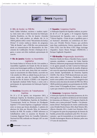 42 Reformador • Outubro 2006440000
Seara Espírita
Mês de Kardec na FEB-Rio
Suely Caldas Schubert, escritora e oradora espíri-
ta, visita neste mês a Sede Seccional da Federação
Espírita Brasileira, no Rio de Janeiro (Avenida
Passos, 30), onde profere, no sábado, dia 14, às
10h30, palestra sobre o tema “Mecanismos da Justiça
Divina”. O evento realiza-se dentro do programa
“Mês de Kardec”, que a FEB-Rio vem promovendo
desde as comemorações do Bicentenário de Nas-
cimento do Codificador. Devido à limitação de lu-
gares, o acesso será feito mediante apresentação de
convite.
Rio de Janeiro: Kardec na Assembléia
Legislativa
Em Sessão Solene às 18 horas do dia 3 de outubro, a
Assembléia Legislativa do Estado do Rio de Janeiro
presta uma homenagem pública ao Espiritismo, pela
terceira vez em dois anos, desta feita em comemo-
ração ao nascimento de Allan Kardec, ocorrido em
3 de outubro de 1804, na cidade francesa de Lyon. O
evento resulta da ação do Conselho Espírita do
Estado do Rio de Janeiro (CEERJ) e do empenho
do deputado estadual Áttila Nunes, e conta com a
participação de representante da Federação Espírita
Brasileira.
Rondônia: Encontro de Trabalhadores
Espíritas
De 25 a 27 de agosto, em Ariquemes (RO), a
Federação Espírita de Rondônia promoveu o XX
Encontro de Trabalhadores Espíritas de Rondônia.
“Comunicação Social no Processo de Divulgação
Espírita”e“O Centro Espírita e a Legislação”estavam
entre os temas que foram abordados. A palestra de
abertura foi feita por Ricardo Silva, da Assessoria
Jurídica da FEB. Na ocasião, a FERO informou os
trabalhadores sobre os assuntos da Reunião da
Comissão Regional Norte do Conselho Federativo
Nacional da FEB, realizada em Macapá (AP) no mês
de junho.
Equador: Congresso Espírita
A Federação Espírita do Equador realizou, no perío-
do de 25 a 27 de agosto, o II Congresso Espírita
Internacional do Equador, com o tema central
“Ciência Espírita – Fonte de paz e equilíbrio para o
ser humano”, abordado, na conferência de aber-
tura, por Divaldo Pereira Franco, que proferiu
mais duas conferências. Outros expositores: Alvaro
Vélez (CEI), Luis Hu Rivas (CEI), Hugo Arriciaga
(Equador), Isauro Hoyos Penagos (FEDECOL) e
Enrique Gagliardo (Equador).
FEB-Brasília: Programação doutrinária
Honório Onofre de Abreu e Haroldo Dutra, respecti-
vamente, presidente e assessor da União Espírita
Mineira, realizaram programação doutrinária no dia
12 de agosto passado na Sede Central da Federação
Espírita Brasileira. No período da manhã, dirigiram
um curso de capacitação destinado aos monitores do
curso Estudo Aprofundado da Doutrina Espírita
(EADE). Das 16h às 17h30 desenvolveram um semi-
nário sobre o tema “Ensinos e Parábolas de Jesus”,
tendo como público-alvo monitores e estagiários dos
diversos cursos das áreas de estudo da FEB. Das 18h às
18h30,proferiram palestra aos participantes do EADE,
sobre o tema “O Evangelho de Jesus – como, por que
e para que estudá-lo à luz da Doutrina Espírita”.
Amazonas: Congresso Espírita
A Federação Espírita do Amazonas promoveu, de 18 a
20 de agosto, no auditório da Reitoria da Universidade
do Amazonas, em Manaus, o 2o
Congresso Espírita do
Estado, com o tema principal “Família – Um planeja-
mento divino”. Participaram do evento conferencistas
como Divaldo Pereira Franco (BA), Raul Teixeira (RJ),
Alberto Almeida (PA) e André Luiz Peixinho (BA).
O Congresso fez parte da programação da Semana da
Família, promovida anualmente pela FEA. No encer-
ramento – que foi transmitido ao vivo pela Internet –
Divaldo homenageou Bezerra de Menezes, pelos seus
175 anos de nascimento.
reformador outubro 2006 - B.qxp 9/10/2006 11:23 Page 42
 