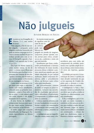 5Outubro 2006 • Reformador 336633
ncontra-se no Evangelho de
Mateus, 7:1-2, esse ensino
de Jesus:
“Não julgueis, a fim de não ser-
des julgado; – porquanto sereis
julgados conforme houverdes jul-
gado os outros; empregar-se-á co-
vosco a mesma medida de que vos
tenhais servido para com os ou-
tros. (O Evangelho segundo o Espi-
ritismo, 3. ed. especial, cap. X, item
11, p. 215.)
Esta lição do Mestre insere-se,
como muitas outras, na lei do
amor – a síntese maravilhosa que
Ele formulou para facilitar a com-
preensão não somente de seus dis-
cípulos e ouvintes, mas de todos os
que viessem tomar conhecimento
de sua mensagem, no futuro.
Como amar ao próximo é a re-
gra áurea para reger o relaciona-
mento com nossos semelhantes,
colocada junto ao primeiro man-
damento – amar a Deus sobre to-
das as coisas –, o não julgueis para
não serdes julgados é um desdo-
bramento da lei suprema.
É uma forma de facilitar a
compreensão humana para aque-
les que visam aceitar, compreen-
der e vivenciar as leis divinas.
O verbo julgar tem acepções
diversificadas na linguagem hu-
mana, especialmente no idioma
português.
Ao mesmo tempo que po-
de significar uma de-
cisão de juiz ou
de árbitro,
pode tam-
bém ser em-
pregado no sentido de imaginar,
conjecturar, formar opinião, ava-
liar, formar juízo crítico, conside-
rar-se, etc., conforme o texto em
que está inserido.
Acreditamos que Jesus, conhe-
cendo profundamente a natureza
dos habitantes do nosso mundo,
procurou deixar evidente o pre-
juízo moral para aqueles que, por
hábito adquirido, ou por natural
inclinação, fazem conjecturas de-
sairosas sobre o procedimento
alheio, ou formam juízo crítico
sobre seus semelhantes.
São procedimentos comuns
de todos os tempos os juízos te-
merários, inclusive nas socieda-
des da atualidade, que prejudi-
cam e dificultam a fraternidade,
a compreensão e a solidariedade
entre as criaturas.
Criticar, reprovar, censurar, com
ou sem fundamento, tornaram-se
formas comuns nas conversações
e comentários entre pessoas, com
referências a outras, presentes ou
ausentes.
A indulgência para as imperfei-
ções dos outros, assim como a be-
nevolência para com todos são
componentes da caridade, junta-
mente com o perdão amplo de to-
das as ofensas, como ensinou Jesus.
(O Livro dos Espíritos, questão
886.)
A caridade, por sua vez, é a con-
cretização do amor, é a prática do
mais elevado sentimento de que
as leis supremas do Criador dis-
põem para a elevação e a com-
preensão de todas as criaturas.
A indulgência é a base, o fun-
damento moral inconfundível de
um dever que se aplica a todos os
Espíritos no relacionamento com
seus semelhantes.
É ela, a indulgência, que o Cris-
to opõe aos juízos insensatos e
contrários às leis naturais ou divi-
nas, para lembrar a todos nós que
não devemos julgar os outros,
muito menos utilizar a severidade
em condenações e críticas das
quais nos absolvemos, como se
fôssemos criaturas superiores.
E
Não julgueis
JUVANIR BORGES DE SOUZA
reformador outubro 2006 - a.qxp 9/10/2006 11:14 Page 5
 