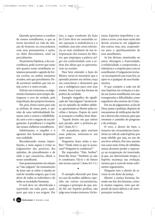 Quando apreciamos a conduta
de nossos semelhantes, o que se
torna inevitável na vida de rela-
ção do homem, ou concordamos
com seus pensamentos e ações,
ou deles discordamos, total ou
parcialmente.
Na primeira hipótese, a da con-
cordância, pode ocorrer que tanto
nós quanto nosso semelhante es-
tejamos pensando e agindo de for-
ma correta, ou ambos estejamos
errados, sem que percebamos. Po-
de acontecer também que um es-
teja certo e o outro errado.
Falíveis em si mesmos, os julga-
mentos humanos nem sempre dis-
tinguem o erro da verdade, pela
imperfeição dos próprios homens.
Há, pois, fortes razões para não
se atribuir, de nossa parte, à opi-
nião de uma individualidade hu-
mana, nem a certeza e infalibilida-
de, nem o erro e engano de seu jul-
gamento. A prudência e o respeito
são nossos melhores conselheiros.
Infelizmente, o orgulho e o
egoísmo dos homens desprezam
essa realidade.
Reconhecendo nossas imper-
feições, o mais seguro é evitar os
julgamentos das posturas, das
opiniões, do procedimento e de
tudo o que caracteriza, afinal, o
nosso semelhante.
Esse posicionamento em relação
ao “não julgueis” do ensinamento
de Jesus não se refere à repulsa ao
mal de variadas origens, que é um
dever de todos os indivíduos e de
todas as sociedades humanas.
O mal deve ser identificado e
reprimido em toda parte, qual-
quer que seja a sua origem. Por
isso, a regra resultante da lição
do Cristo deve ser entendida co-
mo oposição à maledicência e à
maldade, mas não como tolerân-
cia ao mal, resultante de má in-
terpretação dos ensinos do Mes-
tre, que empregou a palavra jul-
gar em conformidade com a or-
dem das idéias que se apresenta-
vam na ocasião.
Para bem entender a lição do
Mestre, torna-se necessário que o
aprendiz penetre seu íntimo, ouça
sua consciência e demonstre que
usa a indulgência para com seus
irmãos. Essa é uma das formas da
prática da caridade.
Exemplo magnífico do signifi-
cado do“não julgueis”mostrou Je-
sus no episódio da mulher adúlte-
ra, apresentada ao Mestre pelos es-
cribas e fariseus. Depois de ouvir
as acusações à mulher, Jesus disse:
“Aquele dentre vós que estiver
sem pecado, atire a primeira pe-
dra”. (João, 8:7.)
Os acusadores, após ouvirem
essas palavras, retiraram-se um
após outro.
Perguntou Jesus então à mu-
lher: “Onde estão os que te acusa-
vam? Ninguém te condenou?”
Ela respondeu: “Não, Senhor”.
Disse-lhe Jesus: “Também eu não
te condenarei. Vai-te e de futuro
não tornes a pecar”. (João, 8:3-11.)
O exemplo oferecido por Jesus
no caso da mulher adúltera, repe-
tido em outras circunstâncias,
consagra o princípio de que, sen-
do Ele um Espírito perfeito, não
julga seus irmãos menores. Os ho-
mens, Espíritos imperfeitos e su-
jeitos a erros, com mais razão não
devem arvorar-se em julgadores
dos outros, mas, sim, cooperado-
res para o aperfeiçoamento de
seus semelhantes.
As leis divinas, sintetizadas no
amor, abrangem a fraternidade,
a solidariedade, a compreensão, a
tolerância e o respeito para com os
semelhantes. O julgamento torna-
-se incompatível com essas leis, ao
opor-se a qualquer de seus funda-
mentos.
O que compete a cada um de
nós, Espíritos em evolução, é a aju-
da aos nossos semelhantes em suas
transgressões e dificuldades, como
seguidores dos ensinos do Cristo.
Em vez de julgamentos,as leis de
Deus, justas e perfeitas, dispõem de
mecanismos de retificações das fal-
tas e desvios das criaturas, para que
retomem o caminho do progresso
e da evolução.
O erro, o desvio do bem, o
transvio são circunstâncias transi-
tórias na vida de cada Espírito, por
mais rebelde que seja, no uso do
seu livre-arbítrio. Por isso, mesmo
nos casos mais tristes de rebeldias,
nunca devemos perder a esperan-
ça na recuperação do transviado,
já que, em determinado tempo, o
Espírito recomeça sua evolução,
mesmo que à custa de muito sofri-
mento regenerativo.
Ninguém tem o direito de ar-
vorar-se em dono da justiça.
Mesmo a justiça humana, ba-
seada nas leis dos homens, come-
te muitos enganos, visto que de-
pende de juízes falíveis e de inter-
pretações variáveis.
6 Reformador • Outubro 2006336644
reformador outubro 2006 - a.qxp 9/10/2006 11:14 Page 6
 