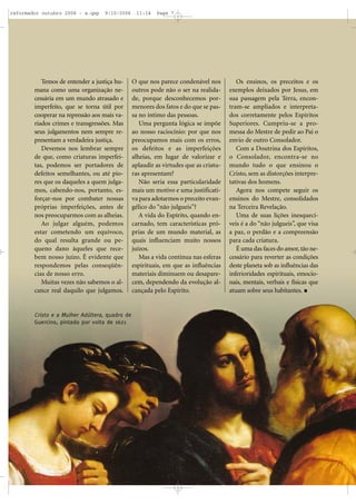 Temos de entender a justiça hu-
mana como uma organização ne-
cessária em um mundo atrasado e
imperfeito, que se torna útil por
cooperar na repressão aos mais va-
riados crimes e transgressões. Mas
seus julgamentos nem sempre re-
presentam a verdadeira justiça.
Devemos nos lembrar sempre
de que, como criaturas imperfei-
tas, podemos ser portadores de
defeitos semelhantes, ou até pio-
res que os daqueles a quem julga-
mos, cabendo-nos, portanto, es-
forçar-nos por combater nossas
próprias imperfeições, antes de
nos preocuparmos com as alheias.
Ao julgar alguém, podemos
estar cometendo um equívoco,
do qual resulta grande ou pe-
queno dano àqueles que rece-
bem nosso juízo. É evidente que
respondemos pelas conseqüên-
cias de nosso erro.
Muitas vezes não sabemos o al-
cance real daquilo que julgamos.
O que nos parece condenável nos
outros pode não o ser na realida-
de, porque desconhecemos por-
menores dos fatos e do que se pas-
sa no íntimo das pessoas.
Uma pergunta lógica se impõe
ao nosso raciocínio: por que nos
preocupamos mais com os erros,
os defeitos e as imperfeições
alheias, em lugar de valorizar e
aplaudir as virtudes que as criatu-
ras apresentam?
Não seria essa particularidade
mais um motivo e uma justificati-
va para adotarmos o preceito evan-
gélico do “não julgueis”?
A vida do Espírito, quando en-
carnado, tem características pró-
prias de um mundo material, as
quais influenciam muito nossos
juízos.
Mas a vida continua nas esferas
espirituais, em que as influências
materiais diminuem ou desapare-
cem, dependendo da evolução al-
cançada pelo Espírito.
Os ensinos, os preceitos e os
exemplos deixados por Jesus, em
sua passagem pela Terra, encon-
tram-se ampliados e interpreta-
dos corretamente pelos Espíritos
Superiores. Cumpriu-se a pro-
messa do Mestre de pedir ao Pai o
envio de outro Consolador.
Com a Doutrina dos Espíritos,
o Consolador, encontra-se no
mundo tudo o que ensinou o
Cristo, sem as distorções interpre-
tativas dos homens.
Agora nos compete seguir os
ensinos do Mestre, consolidados
na Terceira Revelação.
Uma de suas lições inesquecí-
veis é a do “não julgueis”, que visa
a paz, o perdão e a compreensão
para cada criatura.
É uma das faces do amor,tão ne-
cessário para reverter as condições
deste planeta sob as influências das
inferioridades espirituais, emocio-
nais, mentais, verbais e físicas que
atuam sobre seus habitantes.
Cristo e a Mulher Adúltera, quadro de
Guercino, pintado por volta de 1621
reformador outubro 2006 - a.qxp 9/10/2006 11:14 Page 7
 