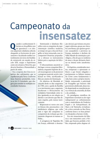 uando o conhecimento li-
bertava-se da grilheta soez
da ignorância e as ciên-
cias adquiriam cidadania cultural,
alargando os horizontes do pen-
samento e facultando melhor en-
tendimento em torno da finalida-
de existencial, em meado do sé-
culo XIX, surgiu o Espiritismo
como um sol para a Nova Era, que
deveria iluminar a Humanidade a
partir de então.
Era a resposta dos Céus às ro-
gativas dos sofrimentos que se
espalhavam pela Terra. Conforme
Jesus houvera prometido, trata-
va-se de O Consolador, que che-
gava para atender às múltiplas ne-
cessidades humanas.
Sintetizando o idealismo filo-
sófico com as conquistas da expe-
rimentação científica moderna,
ao tempo em que a ética do Evan-
gelho se fazia restaurada, essa in-
comparável Doutrina propunha-
-se a oferecer os instrumentos
hábeis para a aquisição da felici-
dade.
O obscurantismo ancestral ce-
dia lugar a novas conquistas liber-
tadoras, enquanto Espíritos de es-
col encarregavam-se de promover
o progresso material, social e inte-
lectual no Orbe, sacrificando-se
fiéis aos anseios de iluminação.
Os objetivos da liberdade al-
cançada desde os dias sangrentos
de 1789, com a queda da Bastilha
e os movimentos que a seguiram,
facultavam o florescimento da
verdadeira fraternidade entre to-
dos, igualando-os em relação aos
direitos e aos deveres que lhes di-
ziam respeito, pelo menos teori-
camente.
Respiravam-se novos ares sem
os tóxicos dos preconceitos e da
intolerância religiosa, que cedia
ante o vigor das conquistas in-
comparáveis da evolução que dia-
riamente chegavam às massas so-
fridas...
A arrogância de Napoleão III,
em França, refletindo a domina-
ção clerical, que teimava em pros-
seguir soberana, graças aos víncu-
los com Roma, que apoiava gover-
nos usurpadores e perversos na
Europa, assinalava o declínio do
Velho Mundo de ostentação e pri-
vilégios, a fim de que os vexilários
do amor e da paz abrissem clarei-
ras na imensa noite amedronta-
dora.
Os Espíritos, considerados mor-
tos, romperam o apavorante si-
lêncio a que foram relegados e
proclamaram os lídimos ensinos
do Cristo como fundamentais à
vida, bem como a própria imorta-
lidade, restaurando a pulcritude
do Evangelho que houvera sido
gravemente adulterado, desse mo-
do despertando as consciências pa-
ra a vivência da concórdia, do bem
e da caridade...
Os paradigmas científicos do
Espiritismo revestiam-se do vigor
indispensável ao enfrentamento
com o materialismo de Frederico
Engels e de Schopenhauer, de
Marx e de Nietzsche, revitalizan-
do a ética centrada na Boa Nova,
conforme Jesus e os Seus primei-
ros discípulos a haviam vivido.
Era um renascimento da Pala-
vra e um reencontro com a Ver-
dade, que houvera perdido o bri-
lho, empanada pelos dogmas ul-
Campeonato da
insensatez
8 Reformador • Outubro 2006336666
Q
reformador outubro 2006 - a.qxp 9/10/2006 11:14 Page 8
 