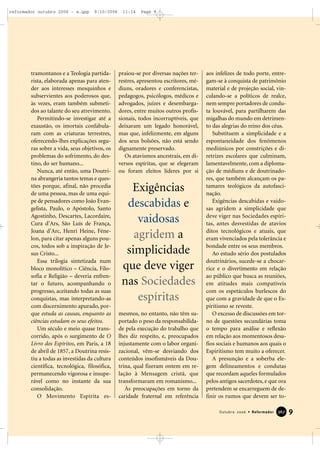tramontanos e a Teologia partida-
rista, elaborada apenas para aten-
der aos interesses mesquinhos e
subservientes aos poderosos que,
às vezes, eram também submeti-
dos ao talante do seu atrevimento.
Permitindo-se investigar até a
exaustão, os imortais confabula-
ram com as criaturas terrestres,
oferecendo-lhes explicações segu-
ras sobre a vida, seus objetivos, os
problemas do sofrimento, do des-
tino, do ser humano...
Nunca, até então, uma Doutri-
na abrangeria tantos temas e ques-
tões porque, afinal, não procedia
de uma pessoa, mas de uma equi-
pe de pensadores como João Evan-
gelista, Paulo, o Apóstolo, Santo
Agostinho, Descartes, Lacordaire,
Cura d’Ars, São Luís de França,
Joana d’Arc, Henri Heine, Féne-
lon, para citar apenas alguns pou-
cos, todos sob a inspiração de Je-
sus Cristo...
Essa trilogia sintetizada num
bloco monolítico – Ciência, Filo-
sofia e Religião – deveria enfren-
tar o futuro, acompanhando o
progresso, aceitando todas as suas
conquistas, mas interpretando-as
com discernimento apurado, por-
que estuda as causas, enquanto as
ciências estudam os seus efeitos.
Um século e meio quase trans-
corrido, após o surgimento de O
Livro dos Espíritos, em Paris, a 18
de abril de 1857, a Doutrina resis-
tiu a todas as investidas da cultura
científica, tecnológica, filosófica,
permanecendo vigorosa e insupe-
rável como no instante da sua
consolidação.
O Movimento Espírita es-
praiou-se por diversas nações ter-
restres, apresentou escritores, mé-
diuns, oradores e conferencistas,
pedagogos, psicólogos, médicos e
advogados, juízes e desembarga-
dores, entre muitos outros profis-
sionais, todos incorruptíveis, que
deixaram um legado honorável,
mas que, infelizmente, em alguns
dos seus bolsões, não está sendo
dignamente preservado.
Os atavismos ancestrais, em di-
versos espíritas, que se elegeram
ou foram eleitos líderes por si
mesmos, no entanto, não têm su-
portado o peso da responsabilida-
de pela execução do trabalho que
lhes diz respeito, e, preocupados
injustamente com o labor organi-
zacional, vêm-se desviando dos
conteúdos insofismáveis da Dou-
trina, qual fizeram ontem em re-
lação à Mensagem cristã, que
transformaram em romanismo...
Às preocupações em torno da
caridade fraternal em referência
aos infelizes de todo porte, entre-
gam-se à conquista de patrimônio
material e de projeção social, vin-
culando-se a políticos de realce,
nem sempre portadores de condu-
ta louvável, para partilharem das
migalhas do mundo em detrimen-
to das alegrias do reino dos céus.
Substituem a simplicidade e a
espontaneidade dos fenômenos
mediúnicos por constrições e di-
retrizes escolares que culminam,
lamentavelmente, com a diploma-
ção de médiuns e de doutrinado-
res, que também alcançam os pa-
tamares teológicos da autofasci-
nação.
Exigências descabidas e vaido-
sas agridem a simplicidade que
deve viger nas Sociedades espíri-
tas, antes desvestidas de atavios
ditos tecnológicos e atuais, que
eram vivenciados pela tolerância e
bondade entre os seus membros.
Ao estudo sério dos postulados
doutrinários, sucede-se a chocar-
rice e o divertimento em relação
ao público que busca as reuniões,
em atitudes mais compatíveis
com os espetáculos burlescos do
que com a gravidade de que o Es-
piritismo se reveste.
O excesso de discussões em tor-
no de questões secundárias toma
o tempo para análise e reflexão
em relação aos momentosos desa-
fios sociais e humanos aos quais o
Espiritismo tem muito a oferecer.
A presunção e a soberba ele-
gem delineamentos e condutas
que recordam aqueles formulados
pelos antigos sacerdotes, e que ora
pretendem se encarreguem de de-
finir os rumos que devem ser to-
9Outubro 2006 • Reformador 336677
Exigências
descabidas e
vaidosas
agridem a
simplicidade
que deve viger
nas Sociedades
espíritas
reformador outubro 2006 - a.qxp 9/10/2006 11:14 Page 9
 